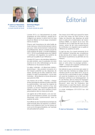 Éditorial
L’année 2013 a vu l’aboutissement du projet
stratégique de notre institution, adopté par le
Collège en juin dernier. Il a été le fruit d’un long
travail de réflexion et d’une large concertation
interne et externe.
Chacun sait l’importance de cette feuille de
route, tant pour notre fonctionnement interne
que pour notre environnement institutionnel
et professionnel, dans le contexte actuel de
notre système de santé. Le projet stratégique
2013 - 2016 l’a synthétisée autour de l’objectif
« contribuer à la régulation du système de
santé par la qualité et par l’efficience ».
L’année 2013 aura vu les premières réalisations
de cette ambition, avec la publication de notre
doctrine et de notre méthodologie sur les avis
d’efficience sur les produits de santé.
La valeur médicale – et désormais médico-
économique – des produits innovants et à
fort impact potentiel sur les dépenses de
santé, donnée par la HAS, éclaire les choix
publics. Il s’agit d’une illustration – et non des
moindres – de la direction et de la dimension
que prend la HAS.
Les travaux de la HAS « inspirent » chaque
année davantage les décideurs publics exécutifs
ou parlementaires, mais aussi les organes de
contrôle et de réflexion comme la Cour des
comptes, ou encore l’Inspection générale des
affaires sociales, dans leurs analyses et leurs
préconisations dans le champ de la santé.
Les agents de la HAS doivent y voir une mar-
que de reconnaissance certaine, qui consolide
davantage notre positionnement dans le
système de santé.
Il est difficile de citer l’ensemble de la trentaine de
sujets évoqués dans ces rapports ou auditions.
Nous nous arrêterons donc sur les travaux en
cours sur la chirurgie ambulatoire, car l’exemple
est particulièrement parlant.
Pr Jean-Luc Harousseau
Président du Collège de
la Haute Autorité de santé
Dominique Maigne
Directeur de
la Haute Autorité de santé
4 HAS - RAPPORT D’ACTIVITÉ 2013
Pr Jean-Luc Harousseau	 Dominique Maigne
Ces travaux de la HAS sont aujourd’hui repris
au plus haut niveau de l’État comme un axe
majeur de réduction des dépenses de santé
dans le cadre de la modernisation de l’action
publique (MAP). Le rapport de la Cour des
comptes en 2013 s’était ainsi fait l’écho de nos
travaux, actant de fait notre positionnement
de contributeur à la régulation par la qualité et
l’efficience du système de santé.
Il s’agit de plus d’un travail transversal de la
HAS mobilisant l’ensemble des compétences
et des services de la maison, soulignant s’il en
était besoin la pertinence du périmètre de nos
missions.
Enfin, il est le fruit d’une production conjointe
avec un autre acteur du paysage sanitaire –
l’ANAP –, marque de la capacité contributive et
collaborative de notre institution.
Cet éditorial ne peut se terminer sans saluer ici
l’action des trois membres du Collège dont le
mandat a pris fin au tout début 2014, et qui au
cours de huit ou neuf années au sein du Collège
ont posé les fondations de la HAS puis ont
fortement contribué à son développement : le
Pr Lise Rochaix, dans le champ de l’évaluation
économique et de santé publique, le Pr Gilles
Bouvenot, dans celui de l’évaluation des
médicaments, et Jean-Paul Guérin, dans celui
de la certification des établissements de santé.
Le projet stratégique 2013-2016 leur doit
beaucoup.
 