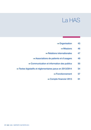 42 HAS - RAPPORT D’ACTIVITÉ 2013
La HAS
	 Organisation	43
	 Missions	46
	 Relations internationales	 47
	 Associations de patients et d’usagers	 49
	 Communication et information des publics	 50
	 Textes législatifs et réglementaires parus en 2013/2014	 54
	 Fonctionnement	57
	 Compte financier 2013	 61
 