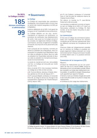 44 HAS - RAPPORT D’ACTIVITÉ 2013
Organisation
En 2013,
le Collège a rendu :
185décisions scientifiques
et administratives
99avis
Gouvernance
Le Collège
Le Collège est responsable des orientations
stratégiques, de la programmation et de la mise
en œuvre des missions assignées à la HAS par
le législateur.
Instance délibérante de la HAS, il est garant de
la rigueur et de l’impartialité de ses productions.
Le Collège délibère sur les avis, recom-
mandations et décisions de certification, la
procédure de certification des établissements
de santé, mais aussi sur le budget annuel et
les comptes, les règlements intérieurs (Collège,
commissions, services), le règlement comptable
et financier, les emprunts et les placements des
réserves.
Il est composé de huit membres, nommés par
décret du président de la République, deux sur
proposition du président de la République, deux
sur celle du président du Sénat, deux sur celle
du président de l’Assemblée nationale et deux
sur celle du président du Conseil économique,
social et environnemental.
La durée du mandat est de 6 ans, renouvelable
une fois. Le Collège est renouvelé par moitié
tous les 3 ans.
Ainsi, en janvier 2014, trois nouveaux membres
du Collège de la HAS ont été nommés.
˜	M. Yvonnick Morice, directeur d’hôpital, direc-
teur général du CHU de Lille depuis 2011 ;
˜	le Pr Jacques Belghiti, professeur à l’université
Paris VII, qui dirige le service de chirurgie et de
transplantation hépatique de l’hôpital Beaujon
(Clichy) depuis 1995 ;
˜	le Pr Loïc Guillevin, professeur à l’université
Paris V, chef de pôle de médecine interne de
l’hôpital Cochin (Paris).
Par ailleurs, le mandat du Pr Jean-Michel
Dubernard a été renouvelé.
Les membres nouvellement nommés ont rejoint,
au sein du Collège de la HAS, le Pr Jean-Luc
Harousseau, président du Collège, M. Alain
Cordier, et les Drs Cédric Grouchka et Jean-
François Thébaut.
Les commissions
En lien avec le Collège, les commissions spécia-
lisées sont chargées d’instruire les dossiers
constitués par les services opérationnels dans
les différents domaines de compétence de la
HAS.
Chacune d’elles est obligatoirement présidée
par un membre du Collège et possède son
propre règlement intérieur précisant son mode
de  fonctionnement. Chaque commission travaille
en étroite relation avec un ou plusieurs services
de la HAS.
Commission de la transparence (CT)
Missions :
˜	Évaluer les médicaments qui ont une autori-
sation de mise sur le marché (AMM), lorsque le
laboratoire qui les commercialise souhaite obtenir
leur inscription sur la liste des médicaments rem-
boursables, et quantifier le progrès thérapeutique
qu’ils apportent par rapport à l’existant.
˜	Donner un avis aux ministres chargés de la santé
et de la sécurité sociale sur la prise en charge des
médicaments.
˜	Contribuer au bon usage des médicaments.
Le Collège, de gauche à droite : Pr Jacques Belghiti, Dr Jean-François Thébaut, Pr Loïc Guillevin, M. Alain Cordier,
Pr Jean-Luc Harousseau, Pr Jean-Michel Dubernard, M. Yvonnick Morice, Dr Cédric Grouchka.
 