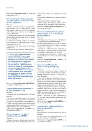 HAS - RAPPORT D’ACTIVITÉ 2013 45
Organisation
Retrouvez la composition de la CT sur le site
Internet de la HAS.
Commission nationale d’évaluation des
dispositifs médicaux et des technologies
de santé (CNEDiMTS)
Missions :
˜	Rendre un avis sur le remboursement des dispo-
sitifs médicaux (DM) ou d’autres produits à visée
diagnostique, thérapeutique ou de compensation
du handicap, ainsi que sur la prise en charge des
actes professionnels.
˜	Évaluer les effets bénéfiques des technologies
de santé et les mettre en balance avec les risques
liés à leur utilisation.
˜	Émettre un avis sur les conditions de prescrip-
tion, de réalisation ou d’emploi des actes, produits
ou prestations de santé.
˜	Déterminer leur place dans la stratégie
thérapeutique.
˜	Contribuer au bon usage des DM et des actes.
Retrouvez la composition de la CNEDiMTS sur
le site Internet de la HAS.
Commission évaluation économique et
de santé publique (CEESP)
Missions :
˜	Produire des recommandations de santé
publique.
˜	Émettre un avis sur les conditions de prescrip-
tion, de réalisation ou d’emploi des actes, produits
ou prestations de santé ainsi que sur leur efficience.
˜	Valider les études médico-économiques mettant
en balance les effets bénéfiques des technologies
de santé avec les ressources mobilisées.
Retrouvez la composition de la CEESP sur le
site Internet de la HAS.
Commission parcours de soins et
maladies chroniques (CPSMC)
Missions :
˜	Réaliser des guides et outils relatifs aux mala-
dies chroniques et aux affections de longue durée,
En 2013, la HAS a procédé au renouvel-
lement de la CNEDiMTS. Après un appel à
candidatures national qui s'est traduit par le
dépôt de plus de 100 dossiers, les 19 membres
de la nouvelle commission ont été choisis
pour leurs compétences dans différentes
spécialités médicales, selon tous les modes
d’exercice, et viennent de différentes régions.
Cette composition pluridisciplinaire doit
permettre à la CNEDiMTS d’avoir les regards
d’experts nécessaires sur les sujets évalués
par la commission. Par ailleurs, le président
de la CNEDiMTS a choisi de s’entourer d’un
médecin généraliste et d’une méthodologiste,
nommés vice-présidents.
destinés aux patients et aux professionnels de
santé.
˜	Favoriser la coopération entre professionnels de
santé.
˜	Développer l’éducation thérapeutique.
˜	Mettre en place des méthodes, outils et actions
visant à améliorer la qualité du parcours de soins.
Retrouvez la composition de la CPSMC sur le
site Internet de la HAS.
Commission amélioration des pratiques
professionnelles et de la sécurité des
patients (CAPPSP)
Missions :
˜	Développer des méthodes et des outils adaptés
au cadre d’exercice des professionnels.
˜	Accompagner la mise en place avec les profes-
sionnels de l’accréditation des médecins exerçant
une spécialité à risque.
˜	Contribuer à l’élaboration des méthodes et
modalités du développement professionnel
continu (DPC) des professionnels de santé.
˜	Accompagner le développement des technolo-
gies de l’information et de la communication (TIC)
en santé.
Retrouvez la composition de la CAPPSP sur le
site Internet de la HAS.
Commission certification des
établissements de santé (CCES)
Missions :
˜	Définir les orientations, les outils, les modalités et
le suivi de la procédure de certification des établis-
sements de santé (article R.161-74 du Code de la
sécurité sociale).
˜	Soumettre les décisions de certification des éta-
blissements de santé, procédure indépendante et
obligatoire d’évaluation externe d’un établissement
de santé qui a pour objectif de participer à l’amé-
lioration de la sécurité et de la qualité des soins.
˜	Proposer les orientations concernant le dévelop-
pement et le recueil des indicateurs de qualité et
de sécurité des soins et leur utilisation dans la pro-
cédure de certification et les actions d’amélioration
de la qualité et de la sécurité des soins.
˜	Mettre à disposition du public une information
sur la qualité des prestations délivrées par ces
établissements.
Retrouvez la composition de la CCES sur le
site Internet de la HAS.
Commission des recommandations de
bonne pratique (CRBP)
Missions :
˜	Produire des recommandations de bonne
pratique.
˜	Préconiser les méthodes d’élaboration et de
diffusion des recommandations.
Retrouvez la composition de la CRBP sur le
site Internet de la HAS.
 