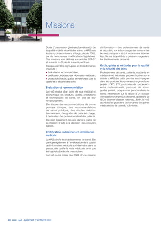 46 HAS - RAPPORT D’ACTIVITÉ 2013
Missions
Dotée d’une mission générale d'amélioration de
la qualité et de la sécurité des soins, la HAS a vu
le champ de ses missions s’élargir, depuis 2005,
par de nombreuses modifications législatives.
Ces missions sont définies aux articles 161-37
et suivants du Code de la santé publique.
Elles peuvent être regroupées en trois domaines
d’activité :
˜	évaluation et recommandation ;
˜	certification, indicateurs et information médicale ;
˜	production d’outils, guides et méthodes pour la
qualité et la sécurité des soins.
Évaluation et recommandation
La HAS évalue d’un point de vue médical et
économique les produits, actes, prestations
et technologies de santé, en vue de leur
remboursement.
Elle élabore des recommandations de bonne
pratique clinique, des recommandations
de santé publique, des études médico-
économiques, des guides de prise en charge,
à destination des professionnels et des patients.
Elle rend également des avis dans le cadre de
sa mission d’aide à la décision des pouvoirs
publics.
Certification, indicateurs et information
médicale
La HAS certifie les établissements de santé. Elle
participe également à l’amélioration de la qualité
de l’information médicale sur Internet et dans la
presse, elle certifie la visite médicale, ainsi que
les logiciels d’aide à la prescription.
La HAS a été dotée dès 2004 d’une mission
d’information « des professionnels de santé
et du public sur le bon usage des soins et les
bonnes pratiques » et doit notamment informer
le public sur la qualité de la prise en charge dans
les établissements de santé.
Outils, guides et méthodes pour la qualité
et la sécurité des soins
Professionnels de santé, patients, étudiants en
médecine ou industriels peuvent trouver sur le
site de la HAS des outils pour les accompagner
dans leur pratique, leur prise en charge ou leurs
projets : DPC, ETP, protocoles de coopération
entre professionnels, parcours de soins,
guides patient, programmes personnalisés de
soins, information sur le dépôt d’un dossier
d’évaluation d’un produit de santé, questions de
l’ECN (examen classant national)... Enfin, la HAS
accrédite les praticiens de certaines disciplines
médicales sur la base du volontariat.
 