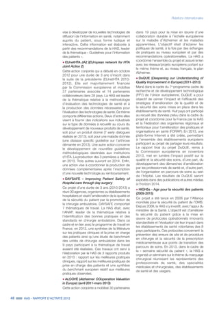 48 HAS - RAPPORT D’ACTIVITÉ 2013
Relations internationales
dans 19 pays pour la mise en œuvre d’une
collaboration durable à l’échelle européenne
sur la maladie d’Alzheimer et les maladies
apparentées. L’objectif était d’éclairer les
politiques de santé, à la fois par des échanges
de pratiques au niveau européen et par des
recommandations opérationnelles. La HAS a
coordonné l’ensemble du projet et assuré le lien
avec les réseaux/projets européens portant sur
le même thème et, au niveau français, le plan
Alzheimer.
˜	DuQUE (Deepening our Understanding of
Quality Improvement in Europe) (2011-2013)
Mené dans le cadre du 7e
programme cadre de
recherche et de développement technologique
(FP7) de l’Union européenne, DuQUE a pour
objectif de cerner l’impact et l’efficacité des
stratégies d’amélioration de la qualité et de
la sécurité des soins mises en place dans les
établissements de santé. Huit pays ont participé
au recueil des données prévu dans le cadre du
projet et coordonné pour la France par la HAS
et la Fédération des organismes régionaux et
territoriaux pour l’amélioration des pratiques et
organisations en santé (FORAP). En 2013, une
plate-forme Internet a été créée, permettant
à l'ensemble des établissements européens
participant au projet de partager leurs résultats.
Le rapport final du projet DuQUE, remis à
la Commission européenne en novembre
2013, met en lumière l'impact positif sur la
qualité et la sécurité des soins, d’une part, du
développement des démarches d'amélioration
par les professionnels de santé et, d’autre part,
de l’organisation en parcours de soins au sein
de l’hôpital. Les résultats de DuQUE seront
exploités dans des publications et autres médias
à l’horizon 2014.
˜	HIGH5s - Agir pour la sécurité des patients
(2009-2015)
Ce projet a été lancé en 2006 par l’Alliance
mondiale pour la sécurité du patient de l’OMS.
Depuis 2009, la HAS s’y investit, avec l’appui du
ministère de la Santé. L’objectif est d’améliorer
la sécurité du patient grâce à la mise en
œuvre de protocoles opérationnels innovants
standardisés et l’évaluation de leur impact dans
les établissements de santé volontaires des 8
pays participants. Ces protocoles concernent la
prévention des erreurs de site et de procédure
en chirurgie et la sécurité de la prescription
médicamenteuse aux points de transition des
parcours de soins. En 2013, dans le cadre de
la « semaine sécurité du patient », la HAS a
organisé un séminaire sur le thème du marquage
chirurgical réunissant les représentants des
professionnels de santé, des spécialités
médicales et chirurgicales, des établissements
de santé et des usagers.
vise à développer de nouvelles technologies de
diffusion de l’information en santé, notamment
auprès du patient, sous forme ludique et
interactive. Cette information est élaborée à
partir des recommandations de la HAS, leader
de la thématique « Guidelines pour l’information
des patients ».
˜	EUnetHTA JA2 (EUropean network for HTA
Joint Action 2)
Cette action conjointe qui a débuté en octobre
2012 pour une durée de 3 ans s’inscrit dans
la suite de la précédente (EUnetHTA 2010-
2012). Elle est majoritairement financée
par la Commission européenne et mobilise
37 partenaires associés et 14 partenaires
collaborateurs dans 28 pays. La HAS est leader
de la thématique relative à la méthodologie
d’évaluation des technologies de santé et à
la production des données nécessaires pour
l’évaluation des technologies de santé. Ce thème
comporte différentes actions. Deux d’entre elles
visent à fournir des indications aux industriels
sur le type de données à recueillir au cours du
développement de nouveaux produits de santé,
soit pour un produit donné (7 early dialogues
réalisés en 2013), soit pour une maladie donnée
(une disease specific guideline sur l’arthrose
démarrée en 2013). Une autre action concerne
le développement de nouvelles guidelines
méthodologiques destinées aux institutions
d’HTA. La production des 3 premières a débuté
en 2013. Trois autres suivront en 2014. Enfin,
une action vise à coordonner la production de
données complémentaires après l’inscription
d’une nouvelle technologie au remboursement.
˜	DAYSAFE – Improving Patient Safety of
Hospital care through day surgery
Ce projet d’une durée de 3 ans (2010-2013) a
réuni 30 agences, organismes ou établissements
hospitaliers et visait l’amélioration de la qualité et
de la sécurité du patient par la promotion de
la chirurgie ambulatoire. DAYSAFE comportait
7 thématiques de travail. La HAS était, avec
l’ANAP, leader de la thématique relative à
l’identification des bonnes pratiques et des
standards en chirurgie ambulatoire. Dans ce
cadre et en lien avec le programme de travail en
France, en 2012, une synthèse de la littérature
sur les pratiques cliniques et la prise en charge
des patients ainsi qu’une étude de benchmark
des unités de chirurgie ambulatoire dans les
9 pays participant à la thématique de travail
avaient été réalisées. Ces travaux ont servi à
l’élaboration par la HAS de 3 rapports produits
en 2013 : rapport sur les meilleures pratiques
cliniques, rapport sur les meilleures pratiques de
prise en charge des patients et une synthèse
du benchmark européen relatif aux meilleures
pratiques observées.
˜	ALCOVE (Alzheimer COoperation Valuation
in Europe) (avril 2011-mars 2013)
Cette action conjointe a mobilisé 30 partenaires
 