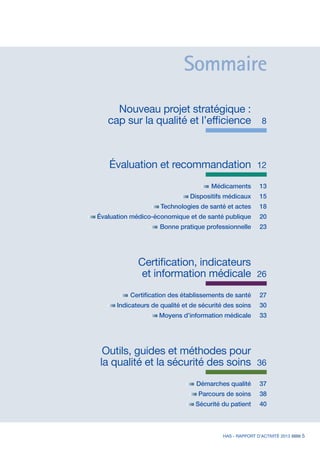 HAS - RAPPORT D’ACTIVITÉ 2013 5
	 Nouveau projet stratégique :
	 cap sur la qualité et l’efficience	 8
	 Évaluation et recommandation	12
	 Médicaments 	 13
	 Dispositifs médicaux 	 15
	 Technologies de santé et actes 	 18
	 Évaluation médico-économique et de santé publique 	 20
	 Bonne pratique professionnelle 	 23
	 Certification, indicateurs
	 et information médicale	 26
	 Certification des établissements de santé 	 27
	 Indicateurs de qualité et de sécurité des soins 	 30
	 Moyens d’information médicale 	 33
	 Outils, guides et méthodes pour
	 la qualité et la sécurité des soins	 36
	 Démarches qualité	 37
	 Parcours de soins	 38
	 Sécurité du patient	 40
Sommaire
 
