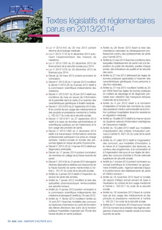 54 HAS - RAPPORT D’ACTIVITÉ 2013
Textes législatifs et réglementaires
parus en 2013/2014
˜	Loi n° 2013-442 du 30 mai 2013 portant
réforme de la biologie médicale.
˜	Loi n° 2013-1118 du 6 décembre 2013 auto-
risant l'expérimentation des maisons de
naissance.
˜	Loi n° 2013-1203 du 23 décembre 2013 de
financement de la sécurité sociale pour 2014.
˜	Loi n° 2013-1278 du 29 décembre 2013 de
finances pour 2014.
˜	Décret du 29 mars 2013 portant promotion et
nomination.
˜	Décret n° 2013-35 du 11 janvier 2013 modifiant
le décret n° 2012-26 du 9 janvier 2012 relatif à
la commission scientifique indépendante des
médecins.
˜	Décret n° 2013-527 du 20 juin 2013 relatif aux
conditions de mise en œuvre de l'information
de la parentèle dans le cadre d'un examen des
caractéristiques génétiques à finalité médicale.
˜	Décret n° 2013-870 du 27 septembre 2013 rela-
tif au contrat de bon usage des médicaments et
des produits et prestations mentionné à l'article
L. 162-22-7 du code de la sécurité sociale.
˜	Décret n° 2013-871 du 27 septembre 2013
relatif à la base de données administratives et
scientifiques publique sur les traitements et le
bon usage des produits de santé.
˜	Décret n° 2013-1090 du 2 décembre 2013
relatif à la transmission d'informations entre les
professionnels participant à la prise en charge
sanitaire, médico-sociale et sociale des per-
sonnes âgées en risque de perte d'autonomie.
˜	Décret n° 2014-32 du 14 janvier 2014 relatif aux
diagnostics anténatals.
˜	Décret du 17 janvier 2014 portant nomination
de membres du collège de la Haute Autorité de
santé.
˜	Décret n° 2014-94 du 31 janvier 2014 abrogeant
diverses dispositions relatives aux ressources de
la Haute Autorité de santé mentionnées à l'ar-
ticle L. 161-37 du code de la sécurité sociale.
˜	Arrêté du 3 janvier 2013 relatif à l'inspection du
service de santé des armées.
˜	Arrêté du 7 janvier 2013 modifiant la liste des
spécialités pharmaceutiques remboursables
aux assurés sociaux.
˜	Arrêté du 14 janvier 2013 portant nomination à
la commission scientifique indépendante des
médecins et abrogeant l'arrêté du 16 mars 2012.
˜	Arrêté du 1er
février 2013 modifiant l'arrêté du
15 avril 2011 fixant les modalités des concours
sur épreuves d'admission au cycle de formation
des élèves directeurs des soins de la fonction
publique hospitalière organisés par l'École des
hautes études en santé publique.
˜	Arrêté du 26 février 2013 fixant la liste des
orientations nationales du développement pro-
fessionnel continu des professionnels de santé
pour l'année 2013.
˜	Arrêté du 5 mars 2013 fixant les conditions dans
lesquelles l'établissement de santé met à la dis-
position du public les résultats, publiés chaque
année, des indicateurs de qualité et de sécurité
des soins.
˜	Arrêté du 27 mai 2013 définissant les règles de
bonnes pratiques applicables à l'examen des
caractéristiques génétiques d'une personne à
des fins médicales.
˜	Arrêté du 27 mai 2013 modifiant l'arrêté du 23
juin 2009 fixant les règles de bonnes pratiques
en matière de dépistage et de diagnostic pré-
natals avec utilisation des marqueurs sériques
maternels de la trisomie 21.
˜	Arrêté du 4 juin 2013 relatif à la formation
d'adaptation à l'emploi des membres du corps
des assistants médico-administratifs de la fonc-
tion publique hospitalière (branche assistance
en régulation médicale).
˜	Arrêté du 19 juillet 2013 relatif à la mise en œuvre
du Système national d'information interrégimes
de l'assurance maladie.
˜	Arrêté du 19 juillet 2013 relatif aux modalités
d'appréciation des critères d'évaluation pré-
vues à l'article R. 4021-25 du code de la santé
publique.
˜	Arrêté du 31 juillet 2013 relatif à l'organisation
des concours, aux modalités d'inscription, à
la nature et à l'organisation des épreuves, au
contenu des programmes, à la composition et
à l'organisation des jurys et aux règles de disci-
pline des concours d'entrée à l'Ecole nationale
supérieure de sécurité sociale.
˜	Arrêté du 7 octobre 2013 portant nomination au
conseil scientifique et d'orientation du groupe-
ment d'intérêt public « Agence nationale d'appui
à la performance des établissements de santé
et médico-sociaux ».
˜	Arrêté du 18 novembre 2013 fixant le modèle
de rapport d'étape annuel servant de base à
l'évaluation du contrat de bon usage mentionné
à l'article L. 162-22-7 du code de la sécurité
sociale.
˜	Arrêté du 18 novembre 2013 fixant le contrat
type de bon usage des médicaments et des
produits et prestations mentionné à l'article
L. 162-22-7 du code de la sécurité sociale
˜	Arrêté du 21 novembre 2013 fixant pour l'année
2013 le montant de la dotation des régimes obli-
gatoires d'assurance maladie versée à la Haute
Autorité de santé.
 