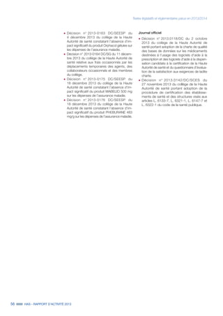56 HAS - RAPPORT D’ACTIVITÉ 2013
˜	Décision n° 2013-0163 DC/SEESP du
4 décembre 2013 du collège de la Haute
Autorité de santé constatant l’absence d’im-
pact significatif du produit Orphacol gélules sur
les dépenses de l’assurance maladie.
˜	Décision n° 2013-0164 DC/SG du 11 décem-
bre 2013 du collège de la Haute Autorité de
santé relative aux frais occasionnés par les
déplacements temporaires des agents, des
collaborateurs occasionnels et des membres
du collège.
˜	Décision n° 2013-0175 DC/SEESP du
18 décembre 2013 du collège de la Haute
Autorité de santé constatant l’absence d’im-
pact significatif du produit MABELIO 500 mg
sur les dépenses de l’assurance maladie.
˜	Décision n° 2013-0176 DC/SEESP du
18 décembre 2013 du collège de la Haute
Autorité de santé constatant l’absence d’im-
pact significatif du produit PHEBURANE 483
mg/g sur les dépenses de l’assurance maladie.
Journal officiel
˜	Décision n° 2013.0118/DC du 2 octobre
2013 du collège de la Haute Autorité de
santé portant adoption de la charte de qualité
des bases de données sur les médicaments
destinées à l'usage des logiciels d'aide à la
prescription et des logiciels d'aide à la dispen-
sation candidats à la certification de la Haute
Autorité de santé et du questionnaire d'évalua-
tion de la satisfaction aux exigences de ladite
charte.
˜	Décision n°  2013.0142/DC/SCES du
27 novembre 2013 du collège de la Haute
Autorité de santé portant adoption de la
procédure de certification des établisse-
ments de santé et des structures visés aux
articles L. 6133-7, L. 6321-1, L. 6147-7 et
L. 6322-1 du code de la santé publique.
Textes législatifs et réglementaires parus en 2013/2014
 