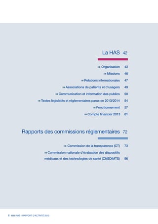 La HAS	 42
	 Organisation	43
	 Missions	 46
	 Relations internationales	 47
	 Associations de patients et d’usagers	 49
	 Communication et information des publics	 50
	 Textes législatifs et réglementaires parus en 2013/2014	 54
	 Fonctionnement	 57
	 Compte financier 2013 61
	 Rapports des commissions réglementaires	 72
	 Commission de la transparence (CT)	 73
	 Commission nationale d’évaluation des dispositifs		
	 médicaux et des technologies de santé (CNEDiMTS)	 96
	
6 HAS - RAPPORT D’ACTIVITÉ 2013
 
