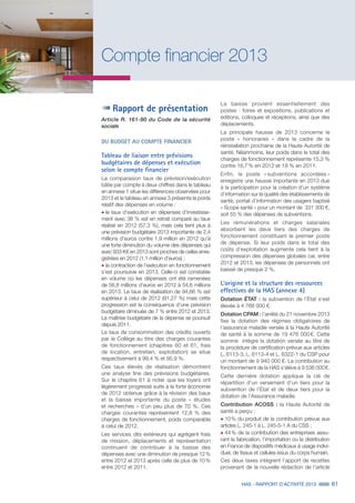 HAS - RAPPORT D’ACTIVITÉ 2013 61
Compte financier 2013
Rapport de présentation
Article R. 161-90 du Code de la sécurité
sociale
DU BUDGET AU COMPTE FINANCIER
Tableau de liaison entre prévisions
budgétaires de dépenses et exécution
selon le compte financier
La comparaison taux de prévision/exécution
bâtie par compte à deux chiffres dans le tableau
en annexe 1 situe les différences observées pour
2013 et le tableau en annexe 3 présente le poids
relatif des dépenses en volume :
˜	le taux d’exécution en dépenses d’investisse-
ment avec 38 % est en retrait comparé au taux
réalisé en 2012 (57,3 %), mais cela tient plus à
une prévision budgétaire 2013 importante de 2,4
millions d’euros contre 1,9 million en 2012 qu’à
une forte diminution du volume des dépenses qui
avec 933 K€ en 2013 sont proches de celles enre-
gistrées en 2012 (1,1 million d’euros) ;
˜	la contraction de l’exécution en fonctionnement
s’est poursuivie en 2013. Celle-ci est constatée
en volume où les dépenses ont été ramenées
de 56,8 millions d’euros en 2012 à 54,6 millions
en 2013. Le taux de réalisation de 94,66 % est
supérieur à celui de 2012 (91,27 %) mais cette
progression est la conséquence d’une prévision
budgétaire diminuée de 7 % entre 2012 et 2013.
La maîtrise budgétaire de la dépense se poursuit
depuis 2011.
Le taux de consommation des crédits ouverts
par le Collège au titre des charges courantes
de fonctionnement (chapitres 60 et 61, frais
de location, entretien, exploitation) se situe
respectivement à 99,4 % et 95,9 %.
Ces taux élevés de réalisation démontrent
une analyse fine des prévisions budgétaires.
Sur le chapitre 61 à noter que les loyers ont
légèrement progressé suite à la forte économie
de 2012 obtenue grâce à la révision des baux
et la baisse importante du poste « études
et recherches » d’un peu plus de 70 %. Ces
charges courantes représentent 12,8 % des
charges de fonctionnement, poids comparable
à celui de 2012.
Les services dits extérieurs qui agrègent frais
de mission, déplacements et représentation
continuent de contribuer à la baisse des
dépenses avec une diminution de presque 12 %
entre 2012 et 2013 après celle de plus de 10 %
entre 2012 et 2011.
La baisse provient essentiellement des
postes : foires et expositions, publications et
éditions, colloques et réceptions, ainsi que des
déplacements.
La principale hausse de 2013 concerne le
poste « honoraires » dans le cadre de la
réinstallation prochaine de la Haute Autorité de
santé. Néanmoins, leur poids dans le total des
charges de fonctionnement représente 15,3 %
contre 16,7 % en 2012 et 18 % en 2011.
Enfin, le poste « subventions accordées »
enregistre une hausse importante en 2013 due
à la participation pour la création d’un système
d’information sur la qualité des établissements de
santé, portail d’information des usagers baptisé
« Scope santé » pour un montant de 331 300 €,
soit 55 % des dépenses de subventions.
Les rémunérations et charges salariales
absorbent les deux tiers des charges de
fonctionnement constituant le premier poste
de dépense. Si leur poids dans le total des
coûts d’exploitation augmente cela tient à la
compression des dépenses globales car, entre
2012 et 2013, les dépenses de personnels ont
baissé de presque 2 %.
L’origine et la structure des ressources
effectives de la HAS (annexe 4)
Dotation ÉTAT : la subvention de l’État s’est
élevée à 4 768 000 €.
Dotation CPAM : l’arrêté du 21 novembre 2013
fixe la dotation des régimes obligatoires de
l’assurance maladie versée à la Haute Autorité
de santé à la somme de 19 476 000 €. Cette
somme intègre la dotation versée au titre de
la procédure de certification prévue aux articles
L. 6113-3, L. 6113-4 et L. 6322-1 du CSP pour
un montant de 9 940 000 €. La contribution au
fonctionnement de la HAS s’élève à 9 536 000 €.
Cette dernière dotation applique la clé de
répartition d’un versement d’un tiers pour la
subvention de l’État et de deux tiers pour la
dotation de l’Assurance maladie.
Contribution ACOSS : la Haute Autorité de
santé a perçu :
˜	10 % du produit de la contribution prévue aux
articles L. 245-1 à L. 245-5-1 A du CSS ;
˜	44 % de la contribution des entreprises assu-
rant la fabrication, l’importation ou la distribution
en France de dispositifs médicaux à usage indivi-
duel, de tissus et cellules issus du corps humain.
Ces deux taxes intègrent l’apport de recettes
provenant de la nouvelle rédaction de l’article
 