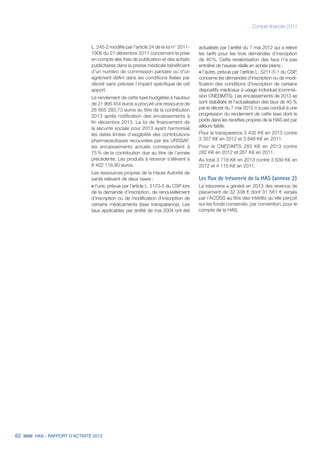 62 HAS - RAPPORT D’ACTIVITÉ 2013
Compte financier 2013
L. 245-2 modifié par l’article 24 de la loi n° 2011-
1906 du 21 décembre 2011 concernant la prise
en compte des frais de publication et des achats
publicitaires dans la presse médicale bénéficiant
d’un numéro de commission paritaire ou d’un
agrément défini dans les conditions fixées par
décret sans préciser l’impact spécifique de cet
apport.
Le rendement de cette taxe budgétée à hauteur
de 21 966 454 euros a procuré une ressource de
26 655 283,73 euros au titre de la contribution
2013 après notification des encaissements à
fin décembre 2013. La loi de financement de
la sécurité sociale pour 2013 ayant harmonisé
les dates limites d’exigibilité des contributions
pharmaceutiques recouvrées par les URSSAF,
les encaissements actuels correspondent à
75 % de la contribution due au titre de l’année
précédente. Les produits à recevoir s’élèvent à
8 402 116,80 euros.
Les ressources propres de la Haute Autorité de
santé relèvent de deux taxes :
˜	l’une, prévue par l’article L. 5123-5 du CSP lors
de la demande d’inscription, de renouvellement
d’inscription ou de modification d’inscription de
certains médicaments (taxe transparence). Les
taux applicables par arrêté de mai 2004 ont été
actualisés par l’arrêté du 7 mai 2012 qui a relevé
les tarifs pour les trois demandes d’inscription
de 40 %. Cette revalorisation des taux n’a pas
entraîné de hausse réelle en année pleine ;
˜	l’autre, prévue par l’article L. 5211-5-1 du CSP,
concerne les demandes d’inscription ou de modi-
fication des conditions d’inscription de certains
dispositifs médicaux à usage individuel (commis-
sion CNEDiMTS). Les encaissements de 2013 se
sont stabilisés et l’actualisation des taux de 40 %
par le décret du 7 mai 2012 n’a pas conduit à une
progression du rendement de cette taxe dont le
poids dans les recettes propres de la HAS est par
ailleurs faible.
Pour la transparence 3 435 K€ en 2013 contre
3 357 K€ en 2012 et 3 848 K€ en 2011.
Pour la CNEDiMTS 283 K€ en 2013 contre
282 K€ en 2012 et 267 K€ en 2011.
Au total 3 718 K€ en 2013 contre 3 639 K€ en
2012 et 4 115 K€ en 2011.
Les flux de trésorerie de la HAS (annexe 2)
La trésorerie a généré en 2013 des revenus de
placement de 32 338 € dont 31 581 € versés
par l’ACOSS au titre des intérêts qu’elle perçoit
sur les fonds conservés, par convention, pour le
compte de la HAS.
 
