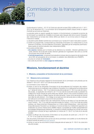 HAS - RAPPORT D’ACTIVITÉ 2013 73
Commission de la transparence
(CT)
Conformément à l’article L. 161-37 du Code de la sécurité sociale (CSS) modifié par la loi n°  2011-
2012 du 29 décembre 2011, la commission de la transparence établit chaque année un rapport
d’activité qui est remis au Parlement.
La première partie du rapport rappelle les missions, le fonctionnement, et présente la doctrine de
la commission qui explicite les modalités et principes selon lesquels elle met en œuvre l’évaluation
des médicaments sur la base des critères définis par décret, en vue de leur prise en charge par
l’Assurance maladie.
La deuxième partie détaille l’activité de la commission pour l’année 2013 selon l’articulation suivante :
˜		activité non programmée, correspondant aux demandes d’inscription d’un médicament ou d’une
extension d’indication, de renouvellement d’inscription, déposées par les entreprises pharmaceu-
tiques auprès du service évaluation des médicaments (SEM) ;
˜	les autres activités telles :
»» les saisines réalisées par le ministre via les directions du ministère : Direction générale de la
santé, Direction de la sécurité sociale, Direction générale de l’organisation des soins ou Comité
économique des produits de santé,
»» l’activité programmée, comprenant les évaluations incluses dans le programme de travail annuel
de la HAS, les autosaisines de la commission, la validation des référentiels de la CNAMTS,
»» la prise en compte de l’innovation,
»» les outils de promotion du bon usage du médicament.
Missions, fonctionnement et doctrine
1.	 Missions, composition et fonctionnement de la commission
1.1	 Missions de la commission
Les missions et les principes régissant le fonctionnement de la commission sont précisés par les
articles R. 163-2 à R. 163-21 du Code de la sécurité sociale.
La commission a pour mission de :
˜		rendre un avis sur les demandes d’inscription et de renouvellement de l’inscription des médica-
ments ainsi que sur la modification des conditions d’inscription d’un médicament sur la liste prévue
au 1er
alinéa de l’article L. 162-17 du Code de la sécurité sociale (art. R. 163-4 du code de la sécu-
rité sociale) ; en application de l’article R. 161-77-2 du code de la sécurité sociale, le président du
Collège de la Haute Autorité de santé (HAS) peut décider, dans le mois suivant la réception de la
demande, de confier au Collège l’examen de cette demande. L’auteur de la demande est informé
sans délai de cette décision ; si le Collège ne se saisit pas de la demande dans ce délai, le dossier
est traité par la commission jusqu’à la fin de la procédure ;
˜		réévaluer le service médical rendu des médicaments inscrits sur les listes ou l’une des listes pré-
vues à l’article L. 162-17 du code de la sécurité sociale et à l’article L. 5123-3 du Code de la santé
publique, par classe pharmaco-thérapeutique ou à même visée thérapeutique ; cela notamment
lorsqu’elle propose l’inscription sur ces listes ou l’une de ces listes d’un médicament apportant une
amélioration du service médical rendu (ASMR) majeure, susceptible de modifier substantiellement
les stratégies thérapeutiques antérieures, ou lorsque le contexte scientifique qui a fondé l’avis rendu
précédemment a évolué de façon significative ou notoire (art. R. 163-21 du Code de la sécurité
sociale) ;
˜		établir et diffuser des documents d’information sur les produits de santé (art. L.161-37-1° et
R. 161-72 du Code de la sécurité sociale) ;
Ces documents d’information ainsi que les avis de la commission sont publiés sur le site Internet de
la Haute Autorité de santé (www.has-sante.fr).
˜	donner un avis sur les documents à propos desquels elle est saisie (art. R. 163-21 du code de la
sécurité sociale) ;
 