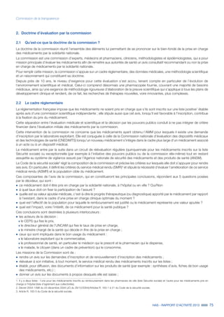 HAS - RAPPORT D’ACTIVITÉ 2013 75
Commission de la transparence
2.	 Doctrine d’évaluation par la commission
2.1	 Qu’est-ce que la doctrine de la commission ?
La doctrine de la commission réunit l’ensemble des éléments lui permettant de se prononcer sur le bien-fondé de la prise en charge
des médicaments par la solidarité nationale.
La commission est une commission d’experts, médecins et pharmaciens, cliniciens, méthodologistes et épidémiologistes, qui a pour
mission principale d’évaluer les médicaments afin de remettre aux autorités de santé un avis consultatif recommandant ou non la prise
en charge de médicaments par la solidarité nationale.
Pour remplir cette mission, la commission s’appuie sur un cadre réglementaire, des données médicales, une méthodologie scientifique
et un raisonnement qui constituent sa doctrine.
Depuis près de 10 ans, le niveau d’exigence pour cette évaluation s’est accru, tenant compte en particulier de l’évolution de
l’environnement scientifique et médical. Celui-ci comprend désormais une pharmacopée fournie, couvrant une majorité de besoins
médicaux, ainsi qu’une exigence de méthodologie rigoureuse d’élaboration de la preuve scientifique qui s’applique à tous les plans de
développement clinique et rendent, de ce fait, les recherches de thérapies nouvelles, voire innovantes, plus complexes.
2.2	 Le cadre réglementaire
La réglementation française impose que les médicaments ne soient pris en charge que s’ils sont inscrits sur une liste positive1
établie
après avis d’une commission scientifique indépendante ; elle stipule aussi que cet avis, lorsqu’il est favorable à l’inscription, contribue
à la fixation du prix du médicament.
Cette séparation entre l’évaluation médicale et scientifique et la décision par les pouvoirs publics conduit à ne pas intégrer de critère
financier dans l’évaluation initiale des médicaments par la commission.
Cette intervention de la commission ne concerne que les médicaments ayant obtenu l’AMM pour lesquels il existe une demande
d’inscription par le laboratoire exploitant. Elle est conjuguée à celle de la Commission nationale d’évaluation des dispositifs médicaux
et des technologies de santé (CNEDiMTS) lorsqu’un nouveau médicament s’intègre dans le cadre plus large d’un médicament associé
à un acte ou à un dispositif médical.
Le médicament entre par la suite dans un circuit de réévaluation régulière (quinquennale pour les médicaments inscrits sur la liste
Sécurité sociale) ou exceptionnelle (par exemple à l’initiative des pouvoirs publics ou de la commission elle-même) tout en restant
assujettie au système de vigilance assuré par l’Agence nationale de sécurité des médicaments et des produits de santé (ANSM).
Le Code de la sécurité sociale2
régit la composition de la commission et précise les critères sur lesquels elle doit s’appuyer pour rendre
ses avis. En particulier, il définit les critères du service médical rendu (SMR)3
et stipule la nécessité d’évaluer l’amélioration de ce service
médical rendu (ASMR) et la population cible du médicament.
Ces composantes de l’avis de la commission, qui en constitueront les principales conclusions, répondent aux 5 questions posées
par le décideur, qui sont :
˜	ce médicament doit-il être pris en charge par la solidarité nationale, à l’hôpital ou en ville ? Oui/Non
˜	à quel taux doit-on fixer la participation de l’assuré ?
˜	quelle est sa valeur ajoutée médicale, c'est-à-dire le progrès thérapeutique (ou diagnostique) apporté par le médicament par rapport
à l’existant, dans le cadre d’une prise en charge clinique optimale du moment ?
˜	quel est l’effectif de la population pour laquelle le remboursement est justifié ou le médicament représente une valeur ajoutée ?
˜	quel est l’impact, voire l’intérêt, de ce médicament pour la santé publique ?
Ces conclusions sont destinées à plusieurs interlocuteurs :
˜	les acteurs de la décision :
»» le CEPS qui fixe le prix,
»» le directeur général de l’UNCAM qui fixe le taux de prise en charge,
»» le ministre chargé de la santé qui décide in fine de la prise en charge ;
˜	ceux qui sont impliqués dans le bon usage du médicament :
»» le laboratoire exploitant qui le commercialise,
»» le professionnel de santé, en particulier le médecin qui le prescrit et le pharmacien qui le dispense,
»» le malade, le citoyen (dans un cadre de prévention) qui le consomme.
Les missions de la Commission sont de :
˜	rendre un avis sur les demandes d’inscription et de renouvellement d’inscription des médicaments ;
˜	réévaluer à son initiative, à tout moment, le service médical rendu des médicaments inscrits sur les listes ;
˜	établir, pour diffusion, des documents d’information sur les produits de santé (par exemple : synthèses d’avis, fiches de bon usage
des médicaments, etc.) ;
˜	donner un avis sur les documents à propos desquels elle est saisie ;
1. Il y a deux listes : l’une pour les médicaments inscrits au remboursement dans les pharmacies de ville (liste Sécurité sociale) et l’autre pour les médicaments pris en
charge à l’hôpital (liste d’agrément aux collectivités).
2. Décret 2004-1398 du 23 décembre 2004 (JO du 26/12/2004)/Articles R. 163-1 à 21 du Code de la sécurité sociale.
3. Article R. 163-3 du Code de la sécurité sociale.
 