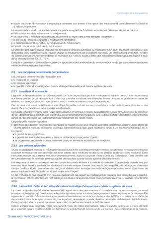 76 HAS - RAPPORT D’ACTIVITÉ 2013
Commission de la transparence
˜	établir des fiches d’information thérapeutique annexées aux arrêtés d’inscription des médicaments particulièrement coûteux et
d’indications précises.
Le service médical rendu par le médicament s’apprécie au regard de 5 critères, explicitement définis par décret, et qui sont :
˜	l’efficacité et les effets indésirables du médicament ;
˜	sa place dans la stratégie thérapeutique, notamment au regard des autres thérapies disponibles ;
˜	la gravité de l’affection à laquelle le médicament est destiné ;
˜	le caractère préventif, curatif ou symptomatique du médicament ;
˜	l’intérêt pour la santé publique du médicament.
Le SMR doit être apprécié pour chacune des indications cliniques autorisées du médicament. Un SMR insuffisant conduit à un avis
défavorable de la commission à la prise en charge du médicament par la solidarité nationale. Un SMR suffisant (important, modéré
ou faible) constitue une recommandation à l’inscription sur l’une ou les deux listes des médicaments remboursables et pour le taux
de ce remboursement (65, 30, 15 %).
L’avis de la commission doit aussi comporter une appréciation de l’amélioration du service médical rendu, par comparaison aux autres
méthodes thérapeutiques disponibles.
2.3	 Les principaux déterminants de l’évaluation
Les principaux déterminants de l’évaluation sont :
˜	le malade et sa maladie ;
˜	les preuves apportées ;
˜	la quantité d’effet et son intégration dans la stratégie thérapeutique et dans le système de soins.
2.3.1	 Le malade et sa maladie
La gravité de la maladie ou du symptôme identifié par l’acte diagnostique (pour les médicaments indiqués dans un acte diagnostique)
doit être appréciée, ce qui nécessite tout d’abord de connaître la maladie, ses différentes formes cliniques, sa gradation en stades de
sévérité, son pronostic (évolution spontanée et avec la meilleure prise en charge thérapeutique).
Ces données sont issues de la littérature scientifique disponible, incluant les recommandations de bonne pratique applicables ou des
descriptifs encyclopédiques, ainsi que des avis d’experts.
Le malade est en permanence dans l’esprit de l’évaluateur en tant que personne susceptible de recevoir le médicament, de bénéficier
de son efficacité mais aussi d’en subir les conséquences potentiellement négatives, qu’il s’agisse d’effets indésirables ou de contraintes
parfois lourdes imposées par l’administration du médicament (ex. geste invasif).
La gravité de la maladie s’apprécie :
˜	dans toute la population des malades touchés par la maladie ou par sous-groupes ayant des caractéristiques particulières (degré de
sévérité différent, marqueur de réponse spécifique, vulnérabilité liée à l’âge, à une insuffisance rénale, à une insuffisance hépatique, etc.) ;
˜	et selon :
»» la gravité de ses symptômes,
»» la gravité des éventuelles séquelles, y compris un handicap physique ou cognitif,
»» sa progression, spontanée ou sous traitement usuel, en termes de mortalité ou de morbidité.
2.3.2 	 Les preuves apportées
Toutes les allégations relatives au médicament évalué doivent être scientifiquement démontrées. Les données remises par l’entreprise
exploitant le médicament sont analysées selon les critères de la médecine fondée sur les preuves (evidence-based medicine). Cette
instruction, réalisée par le service évaluation des médicaments, aboutit à un projet d'avis soumis à la commission. Cette dernière doit
en outre déterminer la fiabilité et la transposabilité des résultats soumis dans le système de soins français.
Les exigences de la commission prennent en compte le contexte inhérent à la maladie et s’adaptent à ce contexte (maladie rare, par
exemple). Ainsi, selon le contexte, les résultats d’une méta-analyse d’essais cliniques de bonne qualité méthodologique, d’un essai
clinique ou d'une étude observationnelle, conçus et réalisés selon les exigences méthodologiques actuelles, seront d’un niveau de
preuve supérieur à une étude de cas et à un simple avis d’expert.
En cas d’études de non-infériorité d'un nouveau médicament par rapport au médicament de référence déjà disponible sur le marché,
la commission est très attentive à la méthodologie des études cliniques soumises et en particulier au choix du seuil de non-infériorité
choisi.
2.3.3 	 La quantité d’effet et son intégration dans la stratégie thérapeutique et dans le système de soins
La notion de quantité d’effet, élément essentiel de l’appréciation des performances d’un médicament par la commission, ne remet
jamais en cause un rapport bénéfice/risque favorable apprécié par les autorités d’enregistrement, seules légitimes en ce domaine. Elle
représente la quantité d’efficacité absolue, exprimée préférentiellement en réduction du risque absolu (RRA) d’un critère de morbidité ou
de mortalité (critère fiable ayant un sens fort pour le patient), observée et prouvée, résultant des études réalisées avec le médicament.
Cette quantité d’effet ne saurait s’abstraire de la notion de pertinence clinique de l’effet observé.
Celle-ci s’apprécie au regard du critère de jugement choisi. Un critère intermédiaire, telle une variable biologique, a moins d’intérêt
pour le patient qu’une modification de son handicap ou la réduction de son risque de voir survenir une complication de sa maladie,
 