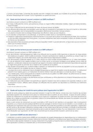 HAS - RAPPORT D’ACTIVITÉ 2013 77
Commission de la transparence
y compris une issue fatale. L’ensemble des résultats doit enfin s’intégrer à la maladie, aux modalités de sa prise en charge actuelle
(le besoin thérapeutique est-il couvert ?) et à l’organisation du système de soins.
2.4	 Quels sont les facteurs* pouvant conduire à un SMR insuffisant ?
Les facteurs pouvant conduire à un SMR insuffisant sont :
˜		un niveau d’efficacité très minime, sans pertinence clinique, au regard d’effets indésirables notables, malgré une balance bénéfice,
risque favorable ;
˜		un niveau d’efficacité dont la démonstration (le niveau de preuve) manque de fiabilité ;
˜		une efficacité démontrée dans une population autre que celle qui correspond à l’autorisation de mise sur le marché ou démontrée
dans une population dont la transposabilité à la population effectivement rencontrée n’est pas certaine ;
˜		une absence de place dans la stratégie thérapeutique des affections visées par ses indications ;
˜		une indication correspondant à une pathologie, un symptôme à traiter, bénins ou spontanément curables ;
˜		l’existence d’alternatives thérapeutiques (médicamenteuses ou non) ayant fait la preuve d’une efficacité plus fiable, plus importante
ou dont les effets indésirables sont moins graves ; le nouveau médicament étant alors susceptible d’induire une situation de perte
de chance pour les patients ;
˜		des associations fixes de plusieurs principes actifs pour lesquelles l’intérêt n’a pas été démontré, ne figure dans aucune recomman-
dation pour la pratique clinique.
* Un seul peut suffire par lui-même.
2.5	 Quels sont les facteurs pouvant conduire à un SMR suffisant ?
Les facteurs* pouvant conduire à un SMR suffisant sont :
˜		une démonstration méthodologiquement fiable d’une efficacité dont la quantité d’effet (exprimée en réduction du risque absolu)
est notable pour le patient, venant modifier le pronostic, l’évolution spontanée de la maladie, du symptôme ou, lorsqu’il s’agit d’un
médicament intégré à une activité diagnostique, ayant des performances diagnostiques notables ;
˜		une démonstration d’efficacité réalisée sur un critère clinique de morbi-mortalité (exceptionnellement sur un critère intermédiaire).
En cas de traitement d’une maladie mortelle à court ou moyen terme, la commission privilégie la survie globale comme critère de
jugement. L’amélioration observée sous traitement par rapport à l’évolution habituelle avec les traitements disponibles est appréciée
au regard de la gravité du pronostic de la maladie et de la qualité de vie du patient ;
˜		des résultats transposables aux conditions réelles d’utilisation du médicament en termes de population ou de sous-population, de
critère de jugement, de modalités de prise en charge du malade ;
˜	 une place reconnue du médicament dans la stratégie thérapeutique au regard de la maladie concernée (exemples : un médicament
préventif d’une maladie grave ou un médicament de énième intention mais sans alternative à ce stade de prise en charge) ;
˜	 une maladie grave, mais la seule gravité de la maladie ne permet pas de justifier d’un SMR suffisant, les performances du médica-
ment constituant l’élément essentiel de l’appréciation ;
˜		un contexte de prise en charge où les alternatives sont peu nombreuses ou même absentes et où le besoin thérapeutique est donc
non ou insuffisamment couvert ;
˜		un médicament sans démonstration de supériorité par rapport à l’existant mais dont la tolérance est supposée meilleure ou dont
le mécanisme d’action, différent, laisse présager une efficacité chez les patients non répondeurs ou intolérants aux traitements
disponibles.
* Un seul n’est pas suffisant par lui-même.
2.6	 Quelle est la place de l’intérêt de santé publique dans l’appréciation du SMR ?
L’intérêt de santé publique (au stade de la première inscription il s’agit d’un ISP attendu, compte tenu de la modicité des données
disponibles) apprécie trois dimensions de la place du médicament dans le système de soins national : le besoin de santé publique,
l’impact du médicament sur la santé de la population et son impact sur l’organisation du système de soins. Cet impact est associé au
fardeau de la maladie (sa sévérité liée à la population cible) et à la transposabilité des résultats des essais à la population concernée
dans le système de soins français.
Seuls un petit nombre de médicaments se voient reconnaître un ISP, lorsqu’ils sont destinés à une population cible numériquement
importante ou à un besoin de santé publique identifié et dont les avantages en termes d’impact sur la morbidité ou sur la mortalité ou de
modification de l’organisation des soins vont induire une modification de la santé de la population ou de cette organisation. L’appréciation
de l’ISP se fait sur des données d’efficacité en pratique réelle, sur des critères directs tels que la mortalité, la morbidité, le handicap évité,
la qualité de vie et l’observance, notamment à long terme dans le cadre de maladie chronique. Pour ces médicaments, c’est à l’occasion
d’une réévaluation que l’appréciation de l’ISP, mieux documenté que lors de la première inscription, prend toute sa valeur.
2.7	 Comment l’ASMR est-elle déterminée ?
L’amélioration du service médical rendu (ASMR) est une évaluation du progrès thérapeutique (ou diagnostique pour un médicament à
usage diagnostique) apporté par le nouveau médicament en termes d’efficacité ou de tolérance par rapport aux thérapies existantes ;
elle mesure la valeur ajoutée médicale du nouveau médicament et le progrès qu’il apporte dans le contexte thérapeutique du moment.
Cette appréciation constitue un instantané dans un environnement évolutif.
 