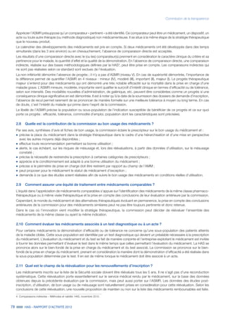 78 HAS - RAPPORT D’ACTIVITÉ 2013
Commission de la transparence
Apprécier l’ASMR présuppose qu’un comparateur « pertinent » a été identifié. Ce comparateur peut être un médicament, un dispositif, un
acte ou toute autre thérapie (ou méthode diagnostique) non médicamenteuse. Il se situe à la même étape de la stratégie thérapeutique
que le nouveau produit.
Le calendrier des développements des médicaments est pris en compte. Si deux médicaments ont été développés dans des temps
simultanés (dans les 3 ans environ) ou en chevauchement, l’absence de comparaison directe est acceptée.
Les résultats d’une comparaison directe avec le (ou les) comparateur(s) prennent en considération le caractère clinique du critère et sa
pertinence pour le malade, la quantité d’effet et la qualité de la démonstration. En l’absence de comparaison directe, une comparaison
indirecte, réalisée sur des bases méthodologiques définies par la HAS4
, peut être prise en compte. Les comparaisons indirectes qui
ne sont pas réalisées selon ce standard sont exclues de l’évaluation.
La non-infériorité démontre l’absence de progrès ; il n’y a pas d’ASMR (niveau V). En cas de supériorité démontrée, l’importance de
la différence permet de quantifier l’ASMR en 4 niveaux : mineur (IV), modéré (III), important (II), majeur (I). Le progrès thérapeutique
majeur s’entend pour des médicaments qui ont démontré une très notable efficacité sur la mortalité dans la prise en charge d'une
maladie grave. L’ASMR mineure, modérée, importante vient qualifier le surcroît d’intérêt clinique en termes d’efficacité ou de tolérance,
selon son intensité. Des modalités nouvelles d’administration, de galénique, etc. peuvent être considérées comme un progrès si une
conséquence clinique significative en est démontrée. Il est à noter qu’à la date de la soumission des dossiers de demande d’inscription,
l’absence de recul permet rarement de se prononcer de manière formelle sur une meilleure tolérance à moyen ou long terme. En cas
de doute, c’est l’intérêt du malade qui prime dans l’esprit de la commission.
Le libellé de l’ASMR précise la population ou sous-population de l’indication susceptible de bénéficier de ce progrès et ce sur quoi
porte ce progrès : efficacité, tolérance, commodité d’emploi, population dont les caractéristiques sont précisées.
2.8	 Quelle est la contribution de la commission au bon usage des médicaments ?
Par ses avis, synthèses d’avis et fiches de bon usage, la commission éclaire le prescripteur sur le bon usage du médicament et :
˜		précise la place du médicament dans la stratégie thérapeutique dans le cadre d’une hiérarchisation et d’une mise en perspective
avec les autres moyens déjà disponibles ;
˜		effectue toute recommandation permettant sa bonne utilisation ;
˜		alerte, le cas échéant, sur les risques de mésusage et, lors des réévaluations, à partir des données d’utilisation, sur le mésusage
constaté ;
˜		précise la nécessité de restreindre la prescription à certaines catégories de prescripteurs ;
˜		apprécie si le conditionnement est adapté à une bonne utilisation du médicament ;
˜		précise si le périmètre de prise en charge doit être restreint par rapport au champ de l’AMM ;
˜		peut proposer pour le médicament le statut de médicament d’exception ;
˜		demande à ce que des études soient réalisées afin de suivre le bon usage des médicaments en conditions réelles d’utilisation.
2.9	 Comment assurer une équité de traitement entre médicaments comparables ?
L’équité dans l’appréciation de médicaments comparables s’appuie sur l’identification des médicaments de la même classe pharmaco-
thérapeutique ou à même visée thérapeutique et la prise en compte des conclusions de leur évaluation antérieure par la commission.
Cependant, le monde du médicament et des alternatives thérapeutiques évoluant en permanence, la prise en compte des conclusions
antérieures de la commission pour des médicaments similaires peut ne pas être toujours pertinente et donc retenue.
Dans le cas où l’innovation vient modifier la stratégie thérapeutique, la commission peut décider de réévaluer l’ensemble des
médicaments de la même classe ou ayant la même indication.
2.10	 Comment évaluer les médicaments associés à un test diagnostique ou à un acte ?
Pour certains médicaments la démonstration d’efficacité ou de tolérance ne concerne qu’une sous-population des patients atteints
de la maladie ciblée. Cette sous-population est identifiée par un test diagnostique qui devient un préalable nécessaire à la prescription
du médicament. L’évaluation du médicament et du test se fait de manière conjointe et l’entreprise exploitant le médicament est invitée
à fournir les données permettant d’évaluer le test dans le même temps que celles permettant l’évaluation du médicament. La HAS se
prononce alors sur le bien-fondé de la prise en charge du médicament et du test associé. La commission se prononce sur le bien-
fondé de la prise en charge du médicament, prenant en considération la manière dont la démonstration d’efficacité a été réalisée dans
la sous-population déterminée par le test. Il en est de même lorsque le médicament doit être associé à un acte.
2.11	 Quel est le champ de la réévaluation pour les renouvellements d’inscription ?
Les médicaments inscrits sur la liste de la Sécurité sociale doivent être réévalués tous les 5 ans. Il ne s’agit pas d’une reconduction
systématique. Cette réévaluation porte essentiellement sur le service médical rendu par le médicament, sur la base des données
obtenues depuis la précédente évaluation par la commission, mais peut aussi porter sur l’ASMR. Les données des études post-
inscription, d’utilisation, de bon usage ou de mésusage sont naturellement prises en considération pour cette réévaluation. Selon les
conclusions de cette réévaluation, une nouvelle proposition de maintien ou non sur la liste des médicaments remboursables est faite.
4. Comparaisons indirectes – Méthodes et validité. HAS, novembre 2010.
 