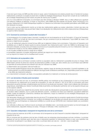 HAS - RAPPORT D’ACTIVITÉ 2013 79
Commission de la transparence
C’est ainsi que le niveau de SMR peut être remis en cause, suite à l’obsolescence de certains produits face à l’arrivée de nouveaux
médicaments constituant un progrès et venant donc modifier les stratégies thérapeutiques. Ne pas tenir compte de ces modifications
de la stratégie thérapeutique pourrait induire une perte de chance pour le patient.
Lors d’un renouvellement d’inscription, la commission peut être amenée à réévaluer l’ASMR. Avec un délai suffisant pour apprécier
une tolérance meilleure qu’attendue, à moyen ou long terme, cette ASMR peut être évaluée à la hausse. Après l’introduction d’un
nouveau médicament d’un intérêt thérapeutique supérieur ou l’absence de confirmation de propriétés particulières cette ASMR peut
être réévaluée à la baisse.
Il est à noter que les médicaments inscrits sur la liste des médicaments agréés aux seules collectivités n’entrent pas dans ces
réévaluations quinquennales mais peuvent faire l’objet d’une réévaluation de médicaments de la même classe pharmaco-thérapeutique
ou ayant la même indication.
2.12	 Comment la commission soutient-elle l’innovation ?
La reconnaissance d’un progrès (majeur, important, modéré) est une reconnaissance en soi de l’innovation. A l’issue de l’évaluation
réalisée, le CEPS, sur la base de l’avis de la commission, fixe par convention le prix du médicament. Toute ASMR de niveau I à III
autorise un dépôt de prix européen.
En cas de médicament présumé innovant tel que défini par le règlement intérieur de la commission, l’instruction et l’évaluation sont
accélérées par un dépôt de dossier auprès du service évaluation des médicaments avant l’octroi de l’AMM et le démarrage d’une
instruction anticipée. Le bureau de la commission se prononce sur le caractère présumé innovant ou non d’un médicament, selon que
le médicament remplit ou non les critères prédéfinis qui sont :
˜		une nouvelle modalité de prise en charge de la maladie ;
˜		susceptible d’apporter un progrès cliniquement pertinent par rapport aux moyens disponibles ;
˜		et qui répond à un besoin non ou insuffisamment couvert.
2.13	 Estimation de la population cible
Une des missions de la commission consiste à estimer la population cible du médicament susceptible de prise en charge. Cette
détermination permet de prévoir les volumes de prescriptions justifiés. À noter que, dans certains cas, la commission peut délimiter
un périmètre de remboursement plus restreint que celui de l’indication de l’AMM.
La détermination de la population cible est fondée sur :
˜		les données épidémiologiques (issues des observatoires, registres, bases de données de prescription, d’activité hospitalière ou de
remboursement, le nombre de patients en affection de longue durée, la littérature scientifique, etc.) disponibles portant sur la maladie
et les effets des traitements existants ;
˜		un raisonnement conduisant, par étape, à la population justiciable d’un traitement, en termes de remboursement.
2.14	 Les demandes d’études post-inscription
Au moment où elle rend son avis, la commission identifie parfois une incertitude sur les conséquences à court ou à long terme
de l’introduction du médicament sur la santé de la population. En vertu de l’article R. 163-18 du CSS, la commission peut alors
demander le recueil de données complémentaires sous la forme d’une étude post-inscription. Celle-ci vise à collecter des informations
pragmatiques, essentielles pour réduire l’incertitude initiale et permettre une réévaluation pertinente, tant sur les aspects cliniques que
sur les aspects collectifs.
Ces études ont souvent pour objectif de documenter, dans le cadre des réévaluations quinquennales ou plus précocement si besoin,
en situation réelle d’utilisation, tout ou partie des éléments suivants : conditions de mises sous traitement, populations réellement
traitées, durées de traitement, observance, bénéfices des traitements, impact du traitement sur les stratégies thérapeutiques, sur
l’organisation des soins, etc.
Ces demandes d’études sont mentionnées dans les avis de la CT et reprises dans la convention signée entre le Comité économique
des produits de santé (CEPS) et l’industriel. Les conditions de réalisation de ces études sont prévues dans les accords-cadres signés
par le CEPS avec les Entreprises du médicament (LEEM) et un comité de suivi CEPS/HAS vient maintenant établir une coordination
dans leur suivi.
Les méthodes à utiliser pour mettre en œuvre ces études sont détaillées dans « Les études post-inscription sur les technologies de
santé (médicaments, dispositifs médicaux et actes) - Principes et méthodes » HAS, novembre 20115
.
2.15	 Caractère indépendant, transparent et impartial des avis de la commission
Comme toutes les instances de la HAS, la commission de la transparence se doit d’assurer le caractère indépendant, transparent et
impartial de ses avis.
Elle se compose ainsi de praticiens dont les liens d’intérêts avec les entreprises pharmaceutiques sont peu nombreux. Le principe
appliqué est que les membres ayant des liens avec le laboratoire exploitant le médicament évalué ou avec ceux exploitant ses
concurrents ne participent ni aux débats ni aux votes. Le principe retenu est celui de : « zéro lien » avec le sujet traité.
5. www.has-sante.fr/portail/upload/docs/application/pdf/2012-01/etudes_post_inscription_technologies_sante.pdf.
 