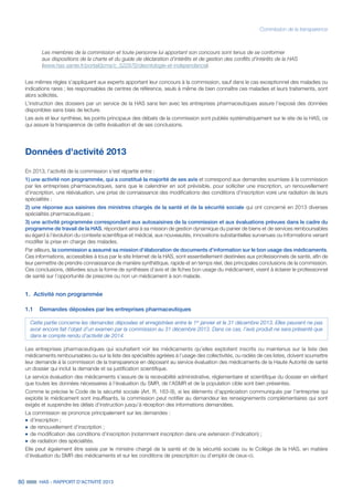 80 HAS - RAPPORT D’ACTIVITÉ 2013
Commission de la transparence
Les membres de la commission et toute personne lui apportant son concours sont tenus de se conformer
aux dispositions de la charte et du guide de déclaration d’intérêts et de gestion des conflits d'intérêts de la HAS
(www.has-sante.fr/portail/jcms/c_522970/deontologie-et-independance).
Les mêmes règles s’appliquent aux experts apportant leur concours à la commission, sauf dans le cas exceptionnel des maladies ou
indications rares ; les responsables de centres de référence, seuls à même de bien connaître ces maladies et leurs traitements, sont
alors sollicités.
L’instruction des dossiers par un service de la HAS sans lien avec les entreprises pharmaceutiques assure l’exposé des données
disponibles sans biais de lecture.
Les avis et leur synthèse, les points principaux des débats de la commission sont publiés systématiquement sur le site de la HAS, ce
qui assure la transparence de cette évaluation et de ses conclusions.
Données d'activité 2013
En 2013, l’activité de la commission s’est répartie entre :
1) une activité non programmée, qui a constitué la majorité de ses avis et correspond aux demandes soumises à la commission
par les entreprises pharmaceutiques, sans que le calendrier en soit prévisible, pour solliciter une inscription, un renouvellement
d’inscription, une réévaluation, une prise de connaissance des modifications des conditions d’inscription voire une radiation de leurs
spécialités ;
2) une réponse aux saisines des ministres chargés de la santé et de la sécurité sociale qui ont concerné en 2013 diverses
spécialités pharmaceutiques ;
3) une activité programmée correspondant aux autosaisines de la commission et aux évaluations prévues dans le cadre du
programme de travail de la HAS, répondant ainsi à sa mission de gestion dynamique du panier de biens et de services remboursables
eu égard à l’évolution du contexte scientifique et médical, aux nouveautés, innovations substantielles survenues ou informations venant
modifier la prise en charge des malades.
Par ailleurs, la commission a assumé sa mission d’élaboration de documents d’information sur le bon usage des médicaments.
Ces informations, accessibles à tous par le site Internet de la HAS, sont essentiellement destinées aux professionnels de santé, afin de
leur permettre de prendre connaissance de manière synthétique, rapide et en temps réel, des principales conclusions de la commission.
Ces conclusions, délivrées sous la forme de synthèses d’avis et de fiches bon usage du médicament, visent à éclairer le professionnel
de santé sur l’opportunité de prescrire ou non un médicament à son malade.
1.	 Activité non programmée
1.1	 Demandes déposées par les entreprises pharmaceutiques
Cette partie concerne les demandes déposées et enregistrées entre le 1er
janvier et le 31 décembre 2013. Elles peuvent ne pas
avoir encore fait l’objet d’un examen par la commission au 31 décembre 2013. Dans ce cas, l’avis produit ne sera présenté que
dans le compte rendu d’activité de 2014.
Les entreprises pharmaceutiques qui souhaitent voir les médicaments qu’elles exploitent inscrits ou maintenus sur la liste des
médicaments remboursables ou sur la liste des spécialités agréées à l’usage des collectivités, ou radiés de ces listes, doivent soumettre
leur demande à la commission de la transparence en déposant au service évaluation des médicaments de la Haute Autorité de santé
un dossier qui inclut la demande et sa justification scientifique.
Le service évaluation des médicaments s’assure de la recevabilité administrative, réglementaire et scientifique du dossier en vérifiant
que toutes les données nécessaires à l’évaluation du SMR, de l’ASMR et de la population cible sont bien présentes.
Comme le précise le Code de la sécurité sociale (Art. R. 163-9), si les éléments d’appréciation communiqués par l’entreprise qui
exploite le médicament sont insuffisants, la commission peut notifier au demandeur les renseignements complémentaires qui sont
exigés et suspendre les délais d’instruction jusqu’à réception des informations demandées.
La commission se prononce principalement sur les demandes :
˜		d’inscription ;
˜		de renouvellement d’inscription ;
˜		de modification des conditions d’inscription (notamment inscription dans une extension d’indication) ;
˜		de radiation des spécialités.
Elle peut également être saisie par le ministre chargé de la santé et de la sécurité sociale ou le Collège de la HAS, en matière
d’évaluation du SMR des médicaments et sur les conditions de prescription ou d’emploi de ceux-ci.
 