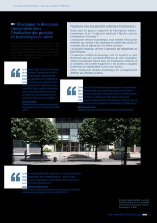HAS - RAPPORT D’ACTIVITÉ 2013 9
Nouveau projet stratégique : cap sur la qualité et l’efficience
POURQUOI UNE ÉVALUATION MÉDICO-ÉCONOMIQUE ?
Quels sont les apports respectifs de l’évaluation médico-
économique et de l’évaluation médicale ? Quelles sont les
conséquences attendues ?
L’évaluation médico-économique, tout comme l’évaluation
médicale, est soumise à des standards de qualité très stricts. En
revanche, elle ne répond pas à la même question.
L’évaluation médicale cherche à identifier les traitements les
plus efficaces.
L’évaluation médico-économique met en rapport ce gain
d’efficacité avec une éventuelle différence de coût. L’évaluation
médico-économique repose donc sur l’évaluation médicale et
la complète. Elle permet d’apprécier si les dépenses engagées
(collectives et individuelles) le sont à bon escient.
Enfin, l’évaluation médico-économique est principalement
destinée aux décideurs publics.
La régulation par la qualité implique
de développer l’évaluation médico-
économique dans l’ensemble des
pratiques de soins en y intégrant la
notion d’efficience, conformément
à la mission que le législateur nous
a confiée1
. Notre projet stratégique
vise un équilibre ambitieux entre
le besoin de mieux dépenser et la
volonté de pérenniser le système.”
Lise Rochaix,
Présidente de la commission évaluation
économique et de santé publique de 2006
à 2013
La réduction des délais de production – et leur ajustement
aux temporalités des commanditaires – est un enjeu
majeur pour l’institution et contribuera ainsi à renforcer
son rôle d’aide à la décision.”
Jean-Michel Dubernard
Président de la commission nationale d’évaluation des dispositifs
médicaux et technologies de santé de 2008 à 2013
L’évaluation doit être davantage axée sur la comparaison
des performances des produits de santé, afin d’aider à
l’actualisation régulière du panier de soins remboursables.
Dans ce cadre, la HAS devra faire évoluer les outils
d’évaluation des produits et technologies de santé, afin de
mieux articuler les dimensions d’efficacité et d’efficience.”
Gilles Bouvenot
Président de la commission de la transparence de 2004 à 2013
	 Développer la dimension
comparative dans
l’évaluation des produits
et technologies de santé
La HAS s’est dotée de méthodes et s’est
organisée pour pouvoir évaluer l’efficience des
produits et stratégies de santé. Pour cela, elle a
mis en ligne à destination des industriels tous les
documents nécessaires et a publié les critères
d’entrée dans cette évaluation.
1
Les lois de financement de la sécurité
sociale de 2008 et de 2012 ont confié
une mission d’évaluation médico-
économique à la HAS.
 