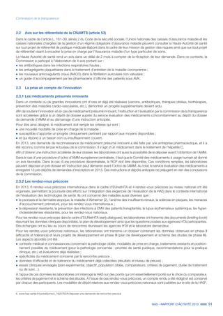 HAS - RAPPORT D’ACTIVITÉ 2013 91
Commission de la transparence
2.2	 Avis sur les référentiels de la CNAMTS (article 53)
Dans le cadre de l’article L. 161-39, alinéa 2 du Code de la sécurité sociale, l’Union nationale des caisses d’assurance maladie et les
caisses nationales chargées de la gestion d’un régime obligatoire d’assurance maladie peuvent consulter la Haute Autorité de santé
sur tout projet de référentiel de pratique médicale élaboré dans le cadre de leur mission de gestion des risques ainsi que sur tout projet
de référentiel visant à encadrer la prise en charge par l’Assurance maladie d’un type particulier de soins.
La Haute Autorité de santé rend un avis dans un délai de 2 mois à compter de la réception de leur demande. Dans ce contexte, la
Commission a participé à l’élaboration de 4 avis portant sur :
˜	les antibiotiques dans les infections respiratoires hautes ;
˜	les antiagrégants plaquettaires dans le traitement d’entretien de la maladie coronarienne ;
˜	les nouveaux anticoagulants oraux (NACO) dans la fibrillation auriculaire non valvulaire ;
˜	un guide d’accompagnement par les pharmaciens d’officine des patients sous AVK.
2.3	 La prise en compte de l’innovation
2.3.1 Les médicaments présumés innovants
Dans un contexte où de grandes innovations ont d’ores et déjà été réalisées (vaccins, antibiotiques, thérapies ciblées, biothérapies,
prévention des maladies cardio-vasculaires, etc.), démontrer un progrès supplémentaire devient ardu.
Afin de soutenir l’innovation et en cas de médicament présumé innovant, l’instruction et l’évaluation par la commission de la transparence
sont accélérées grâce à un dépôt de dossier auprès du service évaluation des médicaments concomitamment au dépôt du dossier
de demande d’AMM et au démarrage d’une instruction anticipée.
Pour être ainsi désigné, le médicament doit remplir les critères qui sont :
˜	une nouvelle modalité de prise en charge de la maladie ;
˜	susceptible d’apporter un progrès cliniquement pertinent par rapport aux moyens disponibles ;
˜	et qui répond à un besoin non ou insuffisamment couvert.
En 2013, une demande de reconnaissance de médicament présumé innovant a été faite par une entreprise pharmaceutique, et il a
été reconnu comme tel par le bureau de la commission. Il s’agit d’un médicament dans le traitement de l’hépatite C.
Afin d’obtenir une instruction accélérée de leur dossier, les laboratoires ont aussi la possibilité de le déposer avant l’obtention de l’AMM.
Dans le cas d’une procédure d’octroi d’AMM européenne centralisée, il faut que le Comité des médicaments à usage humain ait donné
un avis favorable. Dans le cas d’une procédure décentralisée, le RCP doit être disponible. Ces conditions remplies, les laboratoires
peuvent déposer un pré-dossier et l’instruction peut démarrer avant l’octroi de l’AMM. Au total, le service évaluation des médicaments a
enregistré 13 pré-dépôts de demandes d’inscription en 2013. Ces instructions et dépôts anticipés ne préjugent en rien des conclusions
de la commission.
2.3.2 Les rendez-vous précoces
En 2013, 6 rendez-vous précoces internationaux dans le cadre d’EUnetHTA et 4 rendez-vous précoces au niveau national ont été
organisés, permettant la poursuite des efforts sur l’intégration des exigences de l’évaluation de la HAS dans le contexte international
de l’évaluation des technologies de santé. Ils ont concerné des maladies aussi diverses que :
˜	le psoriasis et la dermatite atopique, la maladie d’Alzheimer (2), l’anémie des insuffisants rénaux, la sclérose en plaques, les menaces
d’accouchement prématuré, pour les rendez-vous internationaux ;
˜	la dépression résistante, la prévention des infections à CMV des patients transplantés, le lupus érythémateux systémique, les hyper-
cholestérolémies résistantes, pour les rendez-vous nationaux.
Pour les rendez-vous précoces dans le cadre d’EUNetHTA (early dialogues), les laboratoires ont transmis des documents (briefing book)
résumant les données cliniques disponibles, le plan de développement ainsi que les questions posées aux agences HTA participantes.
Des échanges ont eu lieu au cours de rencontres réunissant les agences HTA et le laboratoire demandeur.
Pour les rendez-vous précoces nationaux, les laboratoires ont transmis un dossier contenant les données obtenues en phase II
(efficacité et tolérance) et leurs projets de développement en phase III (plan de développement et schéma des études de phase III).
Les aspects abordés ont été :
˜	contexte médical et connaissances concernant la pathologie ciblée, modalités de prise en charge, traitements existants et position-
nement possible du médicament (pour la pathologie concernée : priorités de santé publique, recommandations pour la pratique
clinique, etc.) et évaluations déjà réalisées ;
˜	spécificités du médicament concerné par la rencontre précoce ;
˜	données d’efficacité et de tolérance du médicament déjà collectées (résultats et niveau de preuve) ;
˜	essais cliniques envisagés (plan expérimental, objectif, population ciblée, comparateurs, critères de jugement, durée de traitement
ou de suivi…).
À l’appui de ces données les laboratoires ont interrogé la HAS sur des points qui ont essentiellement porté sur le choix du comparateur,
les critères de jugement et le schéma des études. À l’issue de ces rendez-vous précoces, un compte rendu a été rédigé et est conservé
par chacun des participants. Les modalités de dépôt relatives aux rendez-vous précoces nationaux sont publiées sur le site de la HAS6
.
6. www.has-sante.fr/portail/jcms/c_1625763/fr/deposer-une-demande-de-rencontre-precoce
 
