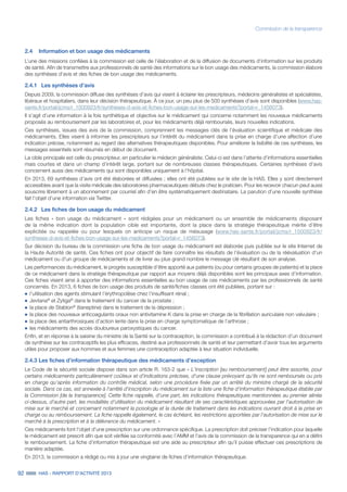 92 HAS - RAPPORT D’ACTIVITÉ 2013
Commission de la transparence
2.4	 Information et bon usage des médicaments
L’une des missions confiées à la commission est celle de l’élaboration et de la diffusion de documents d’information sur les produits
de santé. Afin de transmettre aux professionnels de santé des informations sur le bon usage des médicaments, la commission élabore
des synthèses d’avis et des fiches de bon usage des médicaments.
2.4.1 	 Les synthèses d’avis
Depuis 2009, la commission diffuse des synthèses d’avis qui visent à éclairer les prescripteurs, médecins généralistes et spécialistes,
libéraux et hospitaliers, dans leur décision thérapeutique. À ce jour, un peu plus de 500 synthèses d’avis sont disponibles (www.has-
sante.fr/portail/jcms/r_1500923/fr/syntheses-d-avis-et-fiches-bon-usage-sur-les-medicaments?portal=r_1456073).
Il s’agit d’une information à la fois synthétique et objective sur le médicament qui concerne notamment les nouveaux médicaments
proposés au remboursement par les laboratoires et, pour les médicaments déjà remboursés, leurs nouvelles indications.
Ces synthèses, issues des avis de la commission, comprennent les messages clés de l’évaluation scientifique et médicale des
médicaments. Elles visent à informer les prescripteurs sur l’intérêt du médicament dans la prise en charge d’une affection d’une
indication précise, notamment au regard des alternatives thérapeutiques disponibles. Pour améliorer la lisibilité de ces synthèses, les
messages essentiels sont résumés en début de document.
La cible principale est celle du prescripteur, en particulier le médecin généraliste. Celui-ci est dans l’attente d’informations essentielles
mais courtes et dans un champ d’intérêt large, portant sur de nombreuses classes thérapeutiques. Certaines synthèses d’avis
concernent aussi des médicaments qui sont disponibles uniquement à l'hôpital.
En 2013, 69 synthèses d’avis ont été élaborées et diffusées ; elles ont été publiées sur le site de la HAS. Elles y sont directement
accessibles avant que la visite médicale des laboratoires pharmaceutiques débute chez le praticien. Pour les recevoir chacun peut aussi
souscrire librement à un abonnement par courriel afin d’en être systématiquement destinataire. La parution d’une nouvelle synthèse
fait l’objet d’une information via Twitter.
2.4.2 	 Les fiches de bon usage du médicament
Les fiches « bon usage du médicament » sont rédigées pour un médicament ou un ensemble de médicaments disposant
de la même indication dont la population cible est importante, dont la place dans la stratégie thérapeutique mérite d’être
explicitée ou rappelée ou pour lesquels on anticipe un risque de mésusage (www.has-sante.fr/portail/jcms/r_1500923/fr/
syntheses-d-avis-et-fiches-bon-usage-sur-les-medicaments?portal=r_1456073).
Sur décision du bureau de la commission une fiche de bon usage du médicament est élaborée puis publiée sur le site Internet de
la Haute Autorité de santé. Ces fiches ont pour objectif de faire connaître les résultats de l'évaluation ou de la réévaluation d'un
médicament ou d'un groupe de médicaments et de livrer au plus grand nombre le message clé résultant de son analyse.
Les performances du médicament, le progrès susceptible d’être apporté aux patients (ou pour certains groupes de patients) et la place
de ce médicament dans la stratégie thérapeutique par rapport aux moyens déjà disponibles sont les principaux axes d’information.
Ces fiches visent ainsi à apporter des informations essentielles au bon usage de ces médicaments par les professionnels de santé
concernés. En 2013, 6 fiches de bon usage des produits de santé/fiches classes ont été publiées, portant sur :
˜	l’utilisation des agents stimulant l’érythropoïèse chez l’insuffisant rénal ;
˜	Jevtana®
et Zytiga®
dans le traitement du cancer de la prostate ;
˜	la place de Stablon®
(tianeptine) dans le traitement de la dépression ;
˜	la place des nouveaux anticoagulants oraux non antivitamine K dans la prise en charge de la fibrillation auriculaire non valvulaire ;
˜	la place des antiarthrosiques d’action lente dans la prise en charge symptomatique de l’arthrose ;
˜	les médicaments des accès douloureux paroxystiques du cancer.
Enfin, et en réponse à la saisine du ministre de la Santé sur la contraception, la commission a contribué à la rédaction d’un document
de synthèse sur les contraceptifs les plus efficaces, destiné aux professionnels de santé et leur permettant d’avoir tous les arguments
utiles pour proposer aux hommes et aux femmes une contraception adaptée à leur situation individuelle.
2.4.3 Les fiches d’information thérapeutique des médicaments d’exception
Le Code de la sécurité sociale dispose dans son article R. 163-2 que « L'inscription [au remboursement] peut être assortie, pour
certains médicaments particulièrement coûteux et d'indications précises, d'une clause prévoyant qu'ils ne sont remboursés ou pris
en charge qu'après information du contrôle médical, selon une procédure fixée par un arrêté du ministre chargé de la sécurité
sociale. Dans ce cas, est annexée à l'arrêté d'inscription du médicament sur la liste une fiche d'information thérapeutique établie par
la Commission [de la transparence]. Cette fiche rappelle, d'une part, les indications thérapeutiques mentionnées au premier alinéa
ci-dessus, d'autre part, les modalités d'utilisation du médicament résultant de ses caractéristiques approuvées par l'autorisation de
mise sur le marché et concernant notamment la posologie et la durée de traitement dans les indications ouvrant droit à la prise en
charge ou au remboursement. La fiche rappelle également, le cas échéant, les restrictions apportées par l'autorisation de mise sur le
marché à la prescription et à la délivrance du médicament. »
Ces médicaments font l’objet d’une prescription sur une ordonnance spécifique. La prescription doit préciser l’indication pour laquelle
le médicament est prescrit afin que soit vérifiée sa conformité avec l’AMM et l'avis de la commission de la transparence qui en a défini
le remboursement. La fiche d’information thérapeutique est une aide au prescripteur afin qu’il puisse effectuer ces prescriptions de
manière adaptée.
En 2013, la commission a rédigé ou mis à jour une vingtaine de fiches d’information thérapeutique.
 