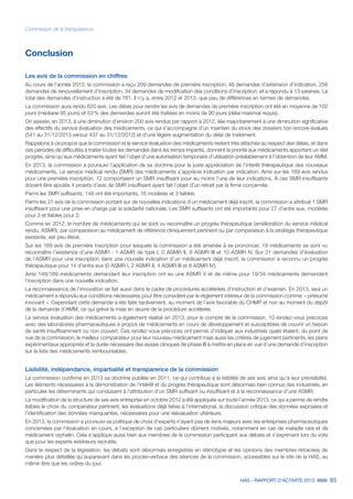 HAS - RAPPORT D’ACTIVITÉ 2013 93
Commission de la transparence
Conclusion
Les avis de la commission en chiffres
Au cours de l’année 2013, la commission a reçu 209 demandes de première inscription, 48 demandes d’extension d’indication, 256
demandes de renouvellement d’inscription, 34 demandes de modification des conditions d’inscription, et a répondu à 13 saisines. Le
total des demandes d’instruction a été de 761. Il n’y a, entre 2012 et 2013, que peu de différences en termes de demandes.
La commission aura rendu 620 avis. Les délais pour rendre les avis de demandes de première inscription ont été en moyenne de 102
jours (médiane 85 jours) et 53 % des demandes auront été traitées en moins de 90 jours (délai maximal requis).
On assiste, en 2013, à une diminution d’environ 200 avis rendus par rapport à 2012, liée majoritairement à une diminution significative
des effectifs du service évaluation des médicaments, ce qui s’accompagne d’un maintien du stock des dossiers non encore évalués
(541 au 31/12/2013 versus 437 au 31/12/2012) et d’une légère augmentation du délai de traitement.
Rappelons à ce propos que la commission et le service évaluation des médicaments restent très attachés au respect des délais, et dans
ces périodes de difficultés à traiter toutes les demandes dans les temps impartis, donnent la priorité aux médicaments apportant un réel
progrès, ainsi qu’aux médicaments ayant fait l’objet d’une autorisation temporaire d’utilisation préalablement à l’obtention de leur AMM.
En 2013, la commission a poursuivi l’application de sa doctrine pour la juste appréciation de l’intérêt thérapeutique des nouveaux
médicaments. Le service médical rendu (SMR) des médicaments s’apprécie indication par indication. Ainsi sur les 169 avis rendus
pour une première inscription, 12 comportaient un SMR insuffisant pour au moins l’une de leur indications. À ces SMR insuffisants
doivent être ajoutés 4 projets d’avis de SMR insuffisant ayant fait l’objet d’un retrait par la firme concernée.
Parmi les SMR suffisants, 149 ont été importants, 16 modérés et 3 faibles.
Parmi les 31 avis de la commission portant sur de nouvelles indications d’un médicament déjà inscrit, la commission a attribué 1 SMR
insuffisant pour une prise en charge par la solidarité nationale. Les SMR suffisants ont été importants pour 27 d’entre eux, modérés
pour 3 et faibles pour 3.
Comme en 2012, le nombre de médicaments qui se sont vu reconnaître un progrès thérapeutique (amélioration du service médical
rendu, ASMR), par comparaison au médicament de référence cliniquement pertinent ou par comparaison à la stratégie thérapeutique
existante, est peu élevé.
Sur les 169 avis de première inscription pour lesquels la commission a été amenée à se prononcer, 19 médicaments se sont vu
reconnaître l’existence d’une ASMR : 1 ASMR de type I, 0 ASMR II, 8 ASMR III et 10 ASMR IV. Sur 31 demandes d’évaluation
de l’ASMR pour une inscription dans une nouvelle indication d’un médicament déjà inscrit, la commission a reconnu un progrès
thérapeutique pour 14 d’entre eux (0 ASMR I, 2 ASMR II, 4 ASMR III et 8 ASMR IV).
Ainsi 148/169 médicaments demandant leur inscription ont eu une ASMR V et de même pour 19/34 médicaments demandant
l’inscription dans une nouvelle indication.
La reconnaissance de l’innovation se fait aussi dans le cadre de procédures accélérées d’instruction et d’examen. En 2013, seul un
médicament a répondu aux conditions nécessaires pour être considéré par le règlement intérieur de la commission comme « présumé
innovant ». Cependant cette demande a été faite tardivement, au moment de l’avis favorable du CHMP et non au moment du dépôt
de la demande d’AMM, ce qui grève la mise en œuvre de la procédure accélérée.
Le service évaluation des médicaments a également réalisé en 2013, pour le compte de la commission, 10 rendez-vous précoces
avec des laboratoires pharmaceutiques à propos de médicaments en cours de développement et susceptibles de couvrir un besoin
de santé insuffisamment ou non couvert. Ces rendez-vous précoces ont permis d’indiquer aux industriels quels étaient, du point de
vue de la commission, le meilleur comparateur pour leur nouveau médicament mais aussi les critères de jugement pertinents, les plans
expérimentaux appropriés et la durée nécessaire des essais cliniques de phase III à mettre en place en vue d’une demande d’inscription
sur la liste des médicaments remboursables.
Lisibilité, indépendance, impartialité et transparence de la commission
La commission confirme en 2013 sa doctrine publiée en 2011, ce qui contribue à la lisibilité de ses avis ainsi qu’à leur prévisibilité.
Les éléments nécessaires à la démonstration de l’intérêt et du progrès thérapeutique sont désormais bien connus des industriels, en
particulier les déterminants qui conduisent à l’attribution d’un SMR suffisant ou insuffisant et à la reconnaissance d’une ASMR.
La modification de la structure de ses avis entreprise en octobre 2012 a été appliquée sur toute l’année 2013, ce qui a permis de rendre
lisibles le choix du comparateur pertinent, les évaluations déjà faites à l’international, la discussion critique des données exposées et
l’identification des données manquantes, nécessaires pour une réévaluation ultérieure.
En 2013, la commission a poursuivi sa politique de choix d’experts n’ayant pas de liens majeurs avec les entreprises pharmaceutiques
concernées par l’évaluation en cours, à l’exception de cas particuliers dûment motivés, notamment en cas de maladie rare et de
médicament orphelin. Cela s’applique aussi bien aux membres de la commission participant aux débats et s’exprimant lors du vote
que pour les experts extérieurs recrutés.
Dans le respect de la législation, les débats sont désormais enregistrés en sténotypie et les opinions des membres retracées de
manière plus détaillée qu’auparavant dans les procès-verbaux des séances de la commission, accessibles sur le site de la HAS, au
même titre que les ordres du jour.
 