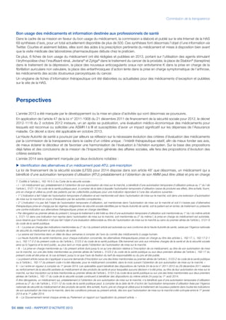 94 HAS - RAPPORT D’ACTIVITÉ 2013
Commission de la transparence
Bon usage des médicaments et information destinée aux professionnels de santé
Dans le cadre de sa mission en faveur du bon usage du médicament, la commission a élaboré et publié sur le site Internet de la HAS
69 synthèses d’avis, pour un total actuellement disponible de plus de 500. Ces synthèses font désormais l’objet d’une information via
Twitter. Courtes et aisément lisibles, elles sont des aides à la prescription pertinente du médicament et mises à disposition bien avant
que la visite médicale des laboratoires pharmaceutiques débute chez le praticien.
De plus, 6 fiches de bon usage du médicament ont été rédigées et publiées en 2013, portant sur l’utilisation des agents stimulant
l’érythropoïèse chez l’insuffisant rénal, Jevtana®
et Zytiga®
dans le traitement du cancer de la prostate, la place de Stablon®
(tianeptine)
dans le traitement de la dépression, la place des nouveaux anticoagulants oraux non antivitamine K dans la prise en charge de la
fibrillation auriculaire non valvulaire, la place des antiarthrosiques d’action lente dans la prise en charge symptomatique de l’arthrose,
les médicaments des accès douloureux paroxystiques du cancer.
Un vingtaine de fiches d’information thérapeutique ont été élaborées ou actualisées pour des médicaments d’exception et publiées
sur le site de la HAS.
Perspectives
L’année 2013 a été marquée par le développement ou la mise en place d’activités qui vont désormais se poursuivre.
En application de l’article 47 de la loi n° 2011-1906 du 21 décembre 2011 de financement de la sécurité sociale pour 2012, le décret
2012-1116 du 2 octobre 2012 instaure, un an après sa publication, une évaluation médico-économique des médicaments pour
lesquels est reconnue ou sollicitée une ASMR I à III et susceptibles d’avoir un impact significatif sur les dépenses de l’Assurance
maladie. Ce décret a donc été applicable en octobre 2013.
La Haute Autorité de santé a poursuivi par ailleurs sa réflexion sur la nécessaire évolution des critères d’évaluation des médicaments
par la commission de la transparence dans le cadre d’un critère unique : l’intérêt thérapeutique relatif, afin de mieux fonder ses avis,
de mieux éclairer le décideur et de favoriser une harmonisation de l’évaluation à l’échelon européen. Sur la base des propositions
déjà faites et des conclusions de la mission de l’Inspection générale des affaires sociales, elle fera des propositions d’évolution des
critères existants.
L’année 2014 sera également marquée par deux évolutions notables :
uu Identification des alternatives d’un médicament post-ATU, pré-inscription
La loi de financement de la sécurité sociale (LFSS) pour 2014 dispose dans son article 487
que désormais, un médicament qui a
bénéficié d’une autorisation temporaire d’utilisation (ATU) préalablement à l’obtention de son AMM peut être utilisé et pris en charge
7. Codifié à l’article L. 162-16-5-2 du Code de la sécurité sociale :
« I. – Un médicament qui, préalablement à l’obtention de son autorisation de mise sur le marché, a bénéficié d’une autorisation temporaire d’utilisation prévue au 1° du I de
l’article L. 5121-12 du code de la santé publique peut, à compter de la date à laquelle l’autorisation temporaire d’utilisation cesse de produire ses effets, être acheté, fourni,
pris en charge et utilisé au profit des patients par les collectivités publiques pour une indication répondant à l’une des situations suivantes :
« 1° L’indication a fait l’objet de l’autorisation temporaire d’utilisation et est mentionnée soit dans l’autorisation de mise sur le marché, soit dans une extension d’autorisation
de mise sur le marché en cours d’évaluation par les autorités compétentes ;
« 2° L’indication n’a pas fait l’objet de l’autorisation temporaire d’utilisation, est mentionnée dans l’autorisation de mise sur le marché et soit il n’existe pas d’alternative
thérapeutique prise en charge par les régimes obligatoires de sécurité sociale identifiée par la Haute Autorité de santé, soit le patient est en échec de traitement ou présente
une contre-indication aux alternatives thérapeutiques prises en charge identifiées.
« Par dérogation au premier alinéa du présent I, lorsque le traitement a été initié au titre d’une autorisation temporaire d’utilisation soit mentionnée au 1° du I du même article
L. 5121-12 dans une indication non reprise dans l'autorisation de mise sur le marché, soit mentionnée au 2° du même I, la prise en charge du médicament est autorisée,
sous réserve que l’indication n’ait pas fait l’objet d’une évaluation défavorable au titre de l’autorisation de mise sur le marché au sens du premier alinéa de l’article L. 5121-9
du code de la santé publique.
« II. – La prise en charge des indications mentionnées au 2° du I du présent article est autorisée sur avis conforme de la Haute Autorité de santé, saisie par l’Agence nationale
de sécurité du médicament et des produits de santé.
« La saisine est transmise dans un délai de deux semaines à compter de l’avis du comité des médicaments à usage humain.
« La Haute Autorité de santé mentionne, pour chaque indication concernée, les alternatives thérapeutiques prises en charge au titre des articles L. 162-17, L. 162-17-2-1
ou L. 162-17-2-2 du présent code ou de l’article L. 5123-2 du code de la santé publique. Elle transmet son avis aux ministres chargés de la santé et de la sécurité sociale
ainsi qu’à l’agence et le rend public, au plus tard un mois après l’obtention de l’autorisation de mise sur le marché.
« III. – La prise en charge mentionnée au I du présent article dure jusqu’à ce qu’une décision relative à l’inscription de ce médicament, au titre de son autorisation de mise
sur le marché, sur une des listes mentionnées au premier alinéa de l’article L. 5123-2 du code de la santé publique ou aux deux premiers alinéas de l’article L. 162-17 du
présent code ait été prise et, le cas échéant, jusqu’à ce que l’avis de fixation du tarif de responsabilité ou du prix ait été publié.
« Le présent article cesse de s’appliquer si aucune demande d’inscription sur une des listes mentionnées au premier alinéa de l’article L. 5123-2 du code de la santé publique
ou à l’article L. 162-17 du présent code n’a été déposée, pour le médicament considéré, dans le mois suivant l’obtention de son autorisation de mise sur le marché. »
II. – Le I entre en vigueur à compter du 1er
janvier 2014. Les spécialités ayant bénéficié des dispositions de l’article 24 de la loi n° 2011-2012 du 29 décembre 2011 relative
au renforcement de la sécurité sanitaire du médicament et des produits de santé et pour lesquelles aucune décision n’a été prise, au titre de leur autorisation de mise sur le
marché, sur leur inscription sur la liste mentionnée au premier alinéa de l’article L. 5123-2 du code de la santé publique ou sur une des listes mentionnées aux deux premiers
alinéas de l’article L. 162-17 du code de la sécurité sociale continuent à bénéficier des dispositions du même article 24 jusqu’au 1er
août 2014.
À titre dérogatoire, un médicament qui, préalablement à l’obtention de son autorisation de mise sur le marché, n’a bénéficié que d’une autorisation temporaire d’utilisation
prévue au 2° du I de l’article L. 5121-12 du code de la santé publique peut, à compter de la date de fin d’octroi de l’autorisation temporaire d’utilisation fixée par l’Agence
nationale de sécurité du médicament et des produits de santé, être acheté, fourni, pris en charge et utilisé pour le traitement de nouveaux patients dans toutes les indications
de son autorisation de mise sur le marché, dans les conditions prévues au présent article, dès lors que l’autorisation de mise sur le marché a été octroyée entre le 1er
janvier
2014 et le 1er
juillet 2014.
III. – Le Gouvernement remet chaque année au Parlement un rapport sur l’application du présent article. »
 