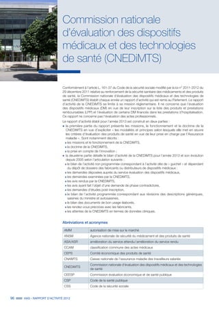 96 HAS - RAPPORT D’ACTIVITÉ 2013
Commission nationale
d’évaluation des dispositifs
médicaux et des technologies
de santé (CNEDiMTS)
Conformément à l’article L. 161-37 du Code de la sécurité sociale modifié par la loi n° 2011-2012 du
29 décembre 2011 relative au renforcement de la sécurité sanitaire des médicaments et des produits
de santé, la Commission nationale d’évaluation des dispositifs médicaux et des technologies de
santé (CNEDiMTS) établit chaque année un rapport d’activité qui est remis au Parlement. Le rapport
d’activité de la CNEDiMTS se limite à sa mission réglementaire. Il ne concerne que l’évaluation
des dispositifs médicaux (DM) en vue de leur inscription sur la liste des produits et prestations
remboursables (LPP) et l’évaluation de certains DM financés dans les prestations d’hospitalisation.
Ce rapport ne concerne pas l’évaluation des actes professionnels.
Le rapport d’activité établi pour l’année 2013 est construit en deux parties :
˜	la première partie du rapport présente les missions, le fonctionnement et la doctrine de la
CNEDiMTS en vue d’expliciter « les modalités et principes selon lesquels elle met en œuvre
les critères d’évaluation des produits de santé en vue de leur prise en charge par l’Assurance
maladie ». Sont notamment décrits :
»» les missions et le fonctionnement de la CNEDiMTS,
»» la doctrine de la CNEDiMTS,
»» la prise en compte de l’innovation ;
˜	la deuxième partie détaille le bilan d’activité de la CNEDiMTS pour l’année 2013 et son évolution
depuis 2005 selon l’articulation suivante :
»» le bilan de l’activité non programmée correspondant à l’activité dite de « guichet » et dépendant
du dépôt de dossiers des fabricants ou distributeurs de dispositifs médicaux :
»» les demandes déposées auprès du service évaluation des dispositifs médicaux,
»» les demandes examinées par la CNEDiMTS,
»» les avis rendus par la CNEDiMTS,
»» les avis ayant fait l’objet d’une demande de phase contradictoire,
»» les demandes d’études post-inscription,
»» le bilan de l’activité programmée correspondant aux révisions des descriptions génériques,
saisines du ministre et autosaisines,
»» le bilan des documents de bon usage élaborés,
»» les rendez-vous précoces avec les fabricants,
»» les attentes de la CNEDiMTS en termes de données cliniques.
Abréviations et acronymes
AMM autorisation de mise sur le marché
ANSM Agence nationale de sécurité du médicament et des produits de santé
ASA/ASR amélioration du service attendu / amélioration du service rendu
CCAM classification commune des actes médicaux
CEPS Comité économique des produits de santé
CNAMTS Caisse nationale de l’assurance maladie des travailleurs salariés
CNEDiMTS
Commission nationale d'évaluation des dispositifs médicaux et des technologies
de santé
CEESP Commission évaluation économique et de santé publique
CSP Code de la santé publique
CSS Code de la sécurité sociale
 