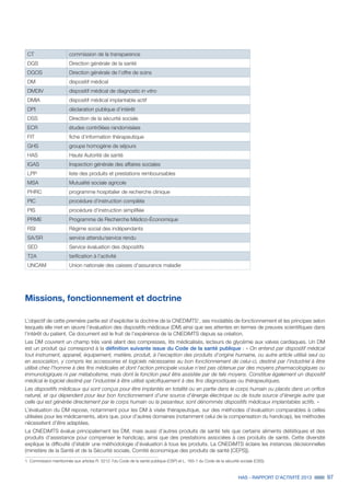 HAS - RAPPORT D’ACTIVITÉ 2013 97
CT commission de la transparence
DGS Direction générale de la santé
DGOS Direction générale de l’offre de soins
DM dispositif médical
DMDIV dispositif médical de diagnostic in vitro
DMIA dispositif médical implantable actif
DPI déclaration publique d’intérêt
DSS Direction de la sécurité sociale
ECR études contrôlées randomisées
FIT fiche d’information thérapeutique
GHS groupe homogène de séjours
HAS Haute Autorité de santé
IGAS Inspection générale des affaires sociales
LPP liste des produits et prestations remboursables
MSA Mutualité sociale agricole
PHRC programme hospitalier de recherche clinique
PIC procédure d’instruction complète
PIS procédure d’instruction simplifiée
PRME Programme de Recherche Médico-Économique
RSI Régime social des indépendants
SA/SR service attendu/service rendu
SED Service évaluation des dispositifs
T2A tarification à l’activité
UNCAM Union nationale des caisses d’assurance maladie
Missions, fonctionnement et doctrine
L’objectif de cette première partie est d’expliciter la doctrine de la CNEDiMTS1
, ses modalités de fonctionnement et les principes selon
lesquels elle met en œuvre l’évaluation des dispositifs médicaux (DM) ainsi que ses attentes en termes de preuves scientifiques dans
l’intérêt du patient. Ce document est le fruit de l’expérience de la CNEDiMTS depuis sa création.
Les DM couvrent un champ très varié allant des compresses, lits médicalisés, lecteurs de glycémie aux valves cardiaques. Un DM
est un produit qui correspond à la définition suivante issue du Code de la santé publique : « On entend par dispositif médical
tout instrument, appareil, équipement, matière, produit, à l'exception des produits d'origine humaine, ou autre article utilisé seul ou
en association, y compris les accessoires et logiciels nécessaires au bon fonctionnement de celui-ci, destiné par l’industriel à être
utilisé chez l'homme à des fins médicales et dont l'action principale voulue n'est pas obtenue par des moyens pharmacologiques ou
immunologiques ni par métabolisme, mais dont la fonction peut être assistée par de tels moyens. Constitue également un dispositif
médical le logiciel destiné par l’industriel à être utilisé spécifiquement à des fins diagnostiques ou thérapeutiques.
Les dispositifs médicaux qui sont conçus pour être implantés en totalité ou en partie dans le corps humain ou placés dans un orifice
naturel, et qui dépendent pour leur bon fonctionnement d'une source d'énergie électrique ou de toute source d'énergie autre que
celle qui est générée directement par le corps humain ou la pesanteur, sont dénommés dispositifs médicaux implantables actifs. »
L’évaluation du DM repose, notamment pour les DM à visée thérapeutique, sur des méthodes d’évaluation comparables à celles
utilisées pour les médicaments, alors que, pour d’autres domaines (notamment celui de la compensation du handicap), les méthodes
nécessitent d’être adaptées.
La CNEDiMTS évalue principalement les DM, mais aussi d’autres produits de santé tels que certains aliments diététiques et des
produits d’assistance pour compenser le handicap, ainsi que des prestations associées à ces produits de santé. Cette diversité
explique la difficulté d’établir une méthodologie d’évaluation à tous les produits. La CNEDiMTS éclaire les instances décisionnelles
(ministère de la Santé et de la Sécurité sociale, Comité économique des produits de santé [CEPS]).
1. Commission mentionnée aux articles R. 5212-7du Code de la santé publique (CSP) et L. 165-1 du Code de la sécurité sociale (CSS).
 