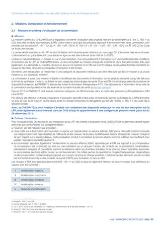 HAS - RAPPORT D’ACTIVITÉ 2013 99
Commission nationale d’évaluation des dispositifs médicaux et des technologies de santé
2.	 Missions, composition et fonctionnement
2.1	 Missions et critères d’évaluation de la commission
uu Missions
La mission confiée à la CNEDiMTS par le législateur concerne l’évaluation des produits relevant de la liste prévue à l’art. L. 165-1 du
CSS (liste des produits et prestations [LPP]). Cette mission ainsi que les principes régissant le fonctionnement de la commission sont
précisés par les articles R. 161-71[1, b], R. 165-1 à R. 165-6, R. 165-10-1, R. 165-11 à R. 165-13, R. 165-21 et R. 165-22 du Code
de la sécurité sociale.
La demande d’inscription sur la LPP se fait à l’initiative de l’industriel après obtention du marquage CE. L’industriel dépose un dossier,
conformément au guide fabricant consultable en ligne sur les sites Internet de la HAS et du CEPS.
Lorsqu’un industriel dépose un dossier en vue d’une inscription, d’un renouvellement d’inscription ou d’une modification des conditions
d’inscription sur la LPP, la CNEDiMTS donne un avis consultatif au ministre chargé de la Santé et de la Sécurité sociale. Elle peut
également, à la demande du ministre, donner un avis sur le maintien d’un DM sur la LPP, lorsque de nouvelles données remettent en
cause les données cliniques sur lesquelles l'inscription a été fondée.
De même, une réévaluation de l’ensemble d’une catégorie de dispositifs médicaux peut être effectuée par la commission à sa propre
initiative ou sur saisine du ministre3
.
La commission a aussi pour mission d’établir et de diffuser des documents d’information sur les produits de santé, ce qu’elle fait sous
la forme de synthèses d’avis ou de fiches de bon usage des technologies de santé. Pour les DM pris en charge selon la procédure de
dispositif d’exception, la CNEDiMTS élabore les fiches d’information thérapeutique (FIT)4
. Ces documents d’information et les avis de
la commission sont publiés sur le site Internet de la Haute Autorité de santé (www.has-sante.fr).
Depuis 2011 la CNEDiMTS doit évaluer certaines catégories de DM financées dans le cadre des prestations d’hospitalisation (DM
intra-GHS)5
.
Par ailleurs, elle effectue un travail préparatoire d’évaluation des DM et des actes innovants qui permet au Collège de la HAS d’émettre
un avis en vue de la mise en œuvre d’une prise en charge temporaire et dérogatoire au titre de l’article L. 165-1-1 du Code de la
sécurité sociale.
Ainsi, la CNEDiMTS a pour mission d’évaluer non seulement les dispositifs médicaux en vue de leur inscription sur la
LPP, mais également ceux financés dans un GHS lorsqu’ils appartiennent à une catégorie de produits visée par la loi du
29 décembre 2011.
uu Critères d’évaluation
Pour l’évaluation des DM en vue de leur inscription sur la LPP, les critères d’évaluation de la CNEDiMTS et les éléments devant figurer
dans ses avis sont précisés par la réglementation :
˜	l'examen est fait indication par indication ;
˜	l'avis porte sur le bien-fondé de l’inscription. Il repose sur l’appréciation du service attendu (SA)6
par le dispositif, critère composite
qui intègre notamment l’appréciation de l'efficacité et des risques, de la place du DM évalué dans la stratégie de prise en charge et
de son impact sur la santé publique. Cette évaluation conduit à considérer le service attendu comme suffisant ou insuffisant pour
justifier l’inscription au remboursement ;
˜	la commission apprécie également l’amélioration du service attendu (ASA)7
apportée par le DM par rapport à un comparateur.
Le comparateur est un produit, un acte ou une prestation ou un groupe d’actes, de produits ou de prestations comparables,
précisément désignés et considérés comme la référence selon les données actuelles de la science dans l’indication examinée.
Le comparateur peut être admis ou non au remboursement. Ce critère permet de quantifier le progrès thérapeutique, diagnostique
ou de compensation du handicap par rapport aux moyens de prise en charge existants. L’ASA est un des éléments pris en compte
par le Comité économique des produits de santé (CEPS) pour la fixation du prix du DM.
Les niveaux d’ASA sont précisés dans l’article R. 165-11 du CSS et dans le règlement intérieur de la commission. Les définitions en
vigueur sont les suivantes :
I Amélioration majeure
II Amélioration importante
III Amélioration modérée
IV Amélioration mineure
V Absence d’amélioration
3. Article R. 165-13 du CSS.
4. Dernier alinéa de l’art. R. 165-1 du CSS.
5. Loi n° 2011-2012 du 29 décembre 2011 relative au renforcement de la sécurité sanitaire – art. 37.
6. Article R. 165-2 du Code de la sécurité sociale.
7. Article R. 165-11 du Code de la sécurité sociale.
 
