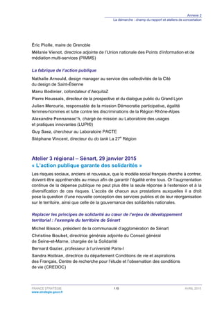 Annexe 2
La démarche : champ du rapport et ateliers de concertation
FRANCE STRATÉGIE 115 AVRIL 2015
www.strategie.gouv.fr
Éric Piolle, maire de Grenoble
Mélanie Vienot, directrice adjointe de l’Union nationale des Points d’information et de
médiation multi-services (PIMMS)
La fabrique de l’action publique
Nathalie Arnould, design manager au service des collectivités de la Cité
du design de Saint-Étienne
Manu Bodinier, cofondateur d’AequitaZ
Pierre Houssais, directeur de la prospective et du dialogue public du Grand Lyon
Julien Mercurio, responsable de la mission Démocratie participative, égalité
femmes-hommes et lutte contre les discriminations de la Région Rhône-Alpes
Alexandre Pennaneac’h, chargé de mission au Laboratoire des usages
et pratiques innovantes (LUPI®)
Guy Saez, chercheur au Laboratoire PACTE
Stéphane Vincent, directeur du do tank La 27e
Région
Atelier 3 régional – Sénart, 29 janvier 2015
« L’action publique garante des solidarités »
Les risques sociaux, anciens et nouveaux, que le modèle social français cherche à contrer,
doivent être appréhendés au mieux afin de garantir l’égalité entre tous. Or l’augmentation
continue de la dépense publique ne peut plus être la seule réponse à l’extension et à la
diversification de ces risques. L’accès de chacun aux prestations auxquelles il a droit
pose la question d’une nouvelle conception des services publics et de leur réorganisation
sur le territoire, ainsi que celle de la gouvernance des solidarités nationales.
Replacer les principes de solidarité au cœur de l’enjeu de développement
territorial : l’exemple du territoire de Sénart
Michel Bisson, président de la communauté d’agglomération de Sénart
Christine Boubet, directrice générale adjointe du Conseil général
de Seine-et-Marne, chargée de la Solidarité
Bernard Gazier, professeur à l’université Paris-I
Sandra Hoibian, directrice du département Conditions de vie et aspirations
des Français, Centre de recherche pour l’étude et l’observation des conditions
de vie (CREDOC)
 
