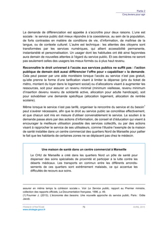 Partie 2
Cinq leviers pour agir
FRANCE STRATÉGIE 73 AVRIL 2015
www.strategie.gouv.fr
La demande de différenciation est appelée à s’accroître pour deux raisons. L’une est
sociale : le service public doit mieux répondre à la coexistence, au sein de la population,
de forts contrastes en matière de conditions de vie, d’information, de maîtrise de la
langue, ou de contexte culturel. L’autre est technique : les attentes des citoyens sont
transformées par les services numériques, qui allient accessibilité permanente,
instantanéité et personnalisation. Un usager dont les habitudes ont été ainsi façonnées
aura demain de nouvelles attentes à l’égard du service public. Et ces dernières ne seront
pas seulement celles des usagers les mieux formés ou à plus haut revenu.
Reconnaître le droit universel à l’accès aux services publics ne suffit pas : l’action
publique de demain doit aussi différencier l’offre pour « capabiliser » la demande.
Cela peut passer par une aide monétaire lorsque l’accès au service n’est pas gratuit,
qu’elle prenne la forme d’une tarification visant à limiter la dépense (prix du ticket de
métro, montant du loyer dans le logement social) ou d’allocations visant à augmenter les
ressources, soit pour assurer un revenu minimal (minimum vieillesse, revenu minimum
d’insertion devenu revenu de solidarité active, allocation pour adulte handicapé), soit
pour solvabiliser une demande spécifique (allocation logement, allocation de rentrée
scolaire).
Même lorsque le service n’est pas tarifé, organiser la rencontre du service et du besoin1
peut s’avérer nécessaire, afin que le droit au service public se concrétise effectivement,
et que chacun soit mis en mesure d’utiliser convenablement le service. Le soutien à la
demande passe alors par des actions d’information, de conseil et d’éducation qui visent à
encourager la meilleure utilisation possible des services collectifs, ou par des actions
visant à rapprocher le service de ses utilisateurs, comme l’illustre l’exemple de la maison
de santé installée dans un centre commercial des quartiers Nord de Marseille pour pallier
le fait que les habitants de certaines zones ne se déplacent pas chez le médecin.
Une maison de santé dans un centre commercial à Marseille
Le CHU de Marseille a créé dans les quartiers Nord un pôle de santé pour
dispenser des soins spécialisés de proximité et participer à la lutte contre les
déserts médicaux. Les transports en commun entre les différents arrondis-
sements de ces quartiers sont extrêmement malaisés, ce qui accentue les
difficultés de recours aux soins.
assurer en même temps la cohésion sociale ». Voir Le Service public, rapport au Premier ministre,
collection des rapports officiels, La Documentation française, 1996, p. 49.
(1) Fournier J. (2013), L’économie des besoins. Une nouvelle approche du service public, Paris : Odile
Jacob.
 