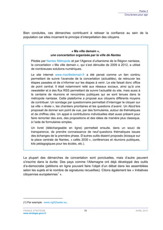 Partie 2
Cinq leviers pour agir
FRANCE STRATÉGIE 79 AVRIL 2015
www.strategie.gouv.fr
Bien conduites, ces démarches contribuent à retisser la confiance au sein de la
population car elles incarnent le principe d’interpellation des citoyens.
« Ma ville demain »,
une concertation organisée par la ville de Nantes
Pilotée par Nantes Métropole et par l’Agence d’urbanisme de la Région nantaise,
la concertation « Ma ville demain », qui s’est déroulée de 2009 à 2012, a utilisé
de nombreuses solutions numériques.
Le site internet www.mavilledemain.fr a été pensé comme un lien continu
permettant de suivre l’avancée de la concertation (actualités), de retrouver les
étapes passées et de s’informer sur les étapes à venir. Le site faisait donc office
de point central. Il était notamment relié aux réseaux sociaux, ainsi qu’à une
newsletter et à des flux RSS permettant de suivre l’actualité du site, mais aussi à
la centaine de réunions et rencontres publiques qui se sont tenues dans la
métropole nantaise. Cette plateforme a proposé aux citoyens différents moyens
de contribuer. Un sondage par questionnaire permettait d’interroger le citoyen sur
sa ville « rêvée », les chantiers prioritaires et les questions d’avenir. Un Abcd’ère
proposait de donner son point de vue, par des formulaires, autour de thématiques
et de chiffres clés. Un appel à contributions individuelles était aussi présent pour
faire remonter des avis, des propositions et des idées de manière plus classique,
à l’aide de formulaires simples.
Un livret (téléchargeable en ligne) permettait ensuite, dans un souci de
transparence, de prendre connaissance de neuf questions thématiques issues
des échanges de la première phase. D’autres outils étaient proposés (kiosque sur
la place centrale de Nantes, « cafés 2030 », conférences et réunions publiques,
kits pédagogiques pour les écoles, etc.).
La plupart des démarches de concertation sont ponctuelles, mais d’autre peuvent
s’inscrire dans la durée. Des pays comme l’Allemagne ont déjà développé des outils
d’e-democratie (pétitions en ligne pouvant faire l’objet d’un débat dans les assemblées
selon les sujets et le nombre de signatures recueillies). Citons également les « Initiatives
citoyennes européennes1
».
(1) Par exemple : www.right2water.eu.
 
