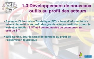 1-3 Développement de nouveaux
outils au profit des acteurs
• Système d’Information Touristique (SIT), « base d’informations »
mise à disposition au profit des grands acteurs territoriaux pour le
web et le mobile : 8 OT et 4 communautés de communes au
sein du SIT
• Web Sphinx, pour la saisie de données au profit de
l’observation touristique
 
