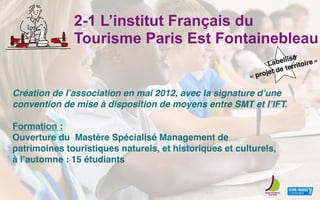 2-1 L’institut Français du
Tourisme Paris Est Fontainebleau
Création de lʼassociation en mai 2012, avec la signature dʼune
convention de mise à disposition de moyens entre SMT et lʼIFT.
Formation :
Ouverture du Mastère Spécialisé Management de
patrimoines touristiques naturels, et historiques et culturels,
à lʼautomne : 15 étudiants
Labellisé
« projet de territoire »
 