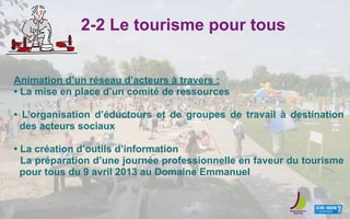 2-2 Le tourisme pour tous
Animation d’un réseau d’acteurs à travers :
• La mise en place d’un comité de ressources
• L’organisation d’éductours et de groupes de travail à destination
des acteurs sociaux
• La création d’outils d’information
La préparation d’une journée professionnelle en faveur du tourisme
pour tous du 9 avril 2013 au Domaine Emmanuel
 