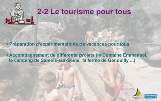 2-2 Le tourisme pour tous
• Préparation d’expérimentations de vacances pour tous
• Accompagnement de différents projets (le Domaine Emmanuel,
le camping de Samois-sur-Seine, la ferme de Genouilly ...)
 