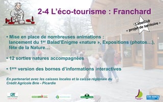 2-4 L’éco-tourisme : Franchard
• Mise en place de nombreuses animations :
lancement du 1er Balad’Enigme «nature », Expositions (photos…),
fête de la Nature…
• 12 sorties natures accompagnées
• 1ere version des bornes d’informations interactives
En partenariat avec les caisses locales et la caisse régionale du
Crédit Agricole Brie - Picardie
Labellisé
« projet de territoire »
 