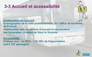 3-3 Accueil et accessibilité
Amélioration de l’accueil
Scénographie de la salle promotionnelle de l’office de tourisme
de Provins
Amélioration des conditions d’accueil et sécurisation
des traversées, château de Vaux le Vicomte
Accessibilité
Château bus : en 2012 : +22,30% de fréquentation
soit 9 197 passagers
 