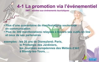 4-1 La promotion via l’événementiel
• Plus d’une quarantaine de manifestations soutenues
en communication
• Plus de 300 manifestations relayées à travers ses outils on line
et ceux de ses partenaires
exemples : les 20 ans de Disneyland® Paris,
le Printemps des Jardiniers,
les Journées européennes des Métiers d’Art
à Blandy-les-Tours, …
SMT : soutien aux événements touristiques
 