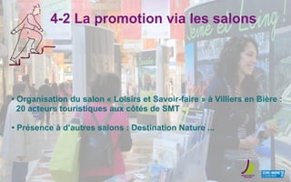 4-2 La promotion via les salons
• Organisation du salon « Loisirs et Savoir-faire » à Villiers en Bière :
20 acteurs touristiques aux côtés de SMT
• Présence à d’autres salons : Destination Nature ...
 
