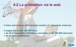 4-2 La promotion via le web
• 3 sites web et leurs déclinaisons mobiles (2 millions de visiteurs)
• 5 pages Facebook (20.000 fans)
+ de 50 e-newsletters afﬁnitaires annuelles (+ de 120 000 abonnés)
+ de 80 sites partenaires
 