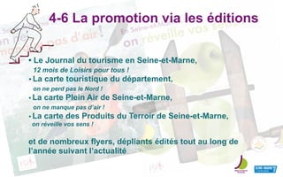n Seine-et-Marne ...
on ne
manque pas d’air!
Take a breath
En Seine-et-Marne ...
on réveille vos sens !4-6 La promotion via les éditions
• Le Journal du tourisme en Seine-et-Marne,
12 mois de Loisirs pour tous !
• La carte touristique du département,
on ne perd pas le Nord !
• La carte Plein Air de Seine-et-Marne,
on ne manque pas d’air !
• La carte des Produits du Terroir de Seine-et-Marne,
on réveille vos sens !
et de nombreux flyers, dépliants édités tout au long de
l’année suivant l’actualité
 