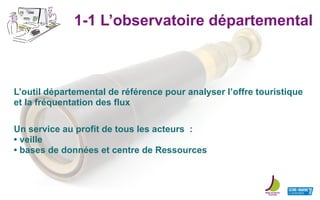 1-1 L’observatoire départemental
L’outil départemental de référence pour analyser l’offre touristique
et la fréquentation des flux
Un service au profit de tous les acteurs :
• veille
• bases de données et centre de Ressources
 