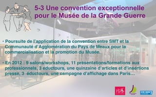 5-3 Une convention exceptionnelle
pour le Musée de la Grande Guerre
• Poursuite de lʼapplication de la convention entre SMT et la
Communauté dʼAgglomération du Pays de Meaux pour la
commercialisation et la promotion du Musée.
• En 2012 : 9 salons/workshops, 11 présentations/formations aux
professionnels, 3 eductours, une quinzaine dʼarticles et dʼinsertions
presse, 3 éductours, une campagne dʼafﬁchage dans Paris… 
 