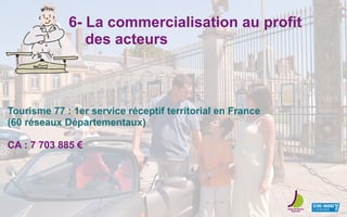 6- La commercialisation au profit
des acteurs
Tourisme 77 : 1er service réceptif territorial en France
(60 réseaux Départementaux)
CA : 7 703 885 €
 
