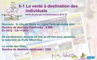 6-1 La vente à destination des
individuels
Nouveau : le site de Vente en Ligne Paris-whatelse.com
Nombre de dossiers Confirmés : 3 200
En 2012 : CA +120%
De nombreuses actions on line et off line pour accroître
la notoriété de Paris What Else
La vente des Gîtes
Nombre de dossiers confirmés : 3560
Vente directe aux consommateurs (B to C)
.com
 