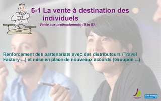 6-1 La vente à destination des
individuels
Renforcement des partenariats avec des distributeurs (Travel
Factory ...) et mise en place de nouveaux accords (Groupon ...)
Vente aux professionnels (B to B)
 