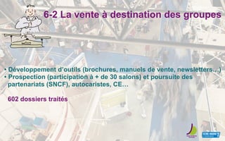 6-2 La vente à destination des groupes
• Développement d’outils (brochures, manuels de vente, newsletters…)
• Prospection (participation à + de 30 salons) et poursuite des
partenariats (SNCF), autocaristes, CE…
602 dossiers traités
 