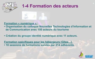 1-4 Formation des acteurs
Formation « numérique » :
• Organisation du colloque Nouvelles Technologies d’Information et
de Communication avec 150 acteurs du tourisme
• Création du groupe identité numérique avec 11 acteurs.
Formation spécifiques pour les hébergeurs (Gîtes…)
• 10 sessions de formations suivies par 214 adhérents.
 