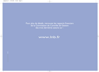 maquette 5                                  13/04/06   18:02   Page 8




                                                                        Pour plus de détails, retrouvez les rapports financiers
                                                                             de la Commission de Contrôle de Gestion
                                                                                   des trois dernières saisons sur :



                                                                                      www.lnb.fr
       conception et réalisation i-Vallée




                                                                                                                                  8
 