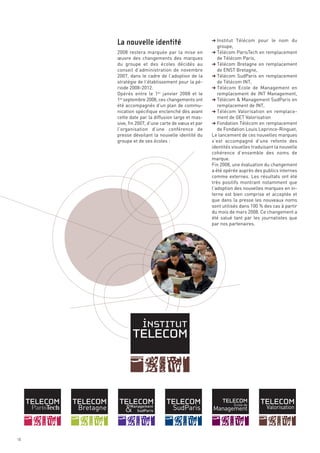 § Institut Télécom pour le nom du
                                                    groupe,
     2008 restera marquée par la mise en          § Télécom ParisTech en remplacement
     œuvre des changements des marques              de Télécom Paris,
     du groupe et des écoles décidés au           § Télécom Bretagne en remplacement
     conseil d’administration de novembre           de ENST Bretagne,
     2007, dans le cadre de l’adoption de la      § Télécom SudParis en remplacement
     stratégie de l’établissement pour la pé-       de Télécom INT,
     riode 2008-2012.                             § Télécom Ecole de Management en
     Opérés entre le 1er janvier 2008 et le         remplacement de INT Management,
     1er septembre 2008, ces changements ont      § Télécom & Management SudParis en
     été accompagnés d’un plan de commu-            remplacement de INT,
     nication spécifique enclenché dès avant      § Télécom Valorisation en remplace-
     cette date par la diffusion large et mas-      ment de GET Valorisation
     sive, fin 2007, d’une carte de vœux et par   § Fondation Télécom en remplacement
     l’organisation d’une conférence de              de Fondation Louis Leprince-Ringuet,
     presse dévoilant la nouvelle identité du     Le lancement de ces nouvelles marques
     groupe et de ses écoles :                    s’est accompagné d’une refonte des
                                                  identités visuelles traduisant la nouvelle
                                                  cohérence d’ensemble des noms de
                                                  marque.
                                                  Fin 2008, une évaluation du changement
                                                  a été opérée auprès des publics internes
                                                  comme externes. Les résultats ont été
                                                  très positifs montrant notamment que
                                                  l’adoption des nouvelles marques en in-
                                                  terne est bien comprise et acceptée et
     La nouvelle identité




                                                  que dans la presse les nouveaux noms
                                                  sont utilisés dans 100 % des cas à partir
                                                  du mois de mars 2008. Ce changement a
                                                  été salué tant par les journalistes que
                                                  par nos partenaires.




10
 