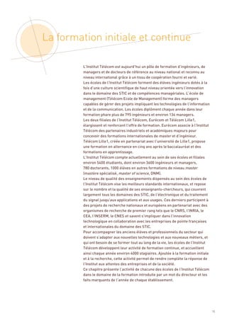 La formation initiale et continue

         L’Institut Télécom est aujourd’hui un pôle de formation d’ingénieurs, de
         managers et de docteurs de référence au niveau national et reconnu au
         niveau international grâce à un tissu de coopération fourni et varié.
         Les écoles de l’Institut Télécom forment des élèves ingénieurs dotés à la
         fois d’une culture scientifique de haut niveau orientée vers l’innovation
         dans le domaine des STIC et de compétences managériales. L’école de
         management (Télécom Ecole de Management) forme des managers
         capables de gérer des projets impliquant les technologies de l’information
         et de la communication. Les écoles diplôment chaque année dans leur
         formation phare plus de 795 ingénieurs et environ 134 managers.
         Les deux filiales de l’Institut Télécom, Eurécom et Télécom Lille1,
         élargissent et renforcent l’offre de formation. Eurécom associe à l’Institut
         Télécom des partenaires industriels et académiques majeurs pour
         concevoir des formations internationales de master et d’ingénieur.
         Télécom Lille1, créée en partenariat avec l’université de Lille1, propose
         une formation en alternance en cinq ans après le baccalauréat et des
         formations en apprentissage.
         L’Institut Télécom compte actuellement au sein de ses écoles et filiales
         environ 5400 étudiants, dont environ 3600 ingénieurs et managers,
         780 doctorants, 1000 élèves en autres formations de niveau master
         (mastère spécialisé, master of science, DNM).
         Le niveau de qualité des enseignements dispensés au sein des écoles de
         l’Institut Télécom vise les meilleurs standards internationaux, et repose
         sur le nombre et la qualité de ses enseignants-chercheurs, qui couvrent
         largement tous les domaines des STIC, de l’électronique et du traitement
         du signal jusqu’aux applications et aux usages. Ces derniers participent à
         des projets de recherche nationaux et européens en partenariat avec des
         organismes de recherche de premier rang tels que le CNRS, l’INRIA, le
         CEA, l’INSERM, le CNES et savent s’impliquer dans l’innovation
         technologique en collaboration avec les entreprises de pointe françaises
         et internationales du domaine des STIC.
         Pour accompagner les anciens élèves et professionnels du secteur qui
         doivent s’adapter aux nouvelles technologies et aux nouveaux métiers, et
         qui ont besoin de se former tout au long de la vie, les écoles de l’Institut
         Télécom développent leur activité de formation continue, et accueillent
         ainsi chaque année environ 4000 stagiaires. Ajoutée à la formation initiale
         et à la recherche, cette activité permet de rendre complète la réponse de
         l’Institut aux attentes des entreprises et de la société.
         Ce chapitre présente l’activité de chacune des écoles de l’Institut Télécom
         dans le domaine de la formation introduite par un mot du directeur et les
         faits marquants de l’année de chaque établissement.




                                                                                        15
 